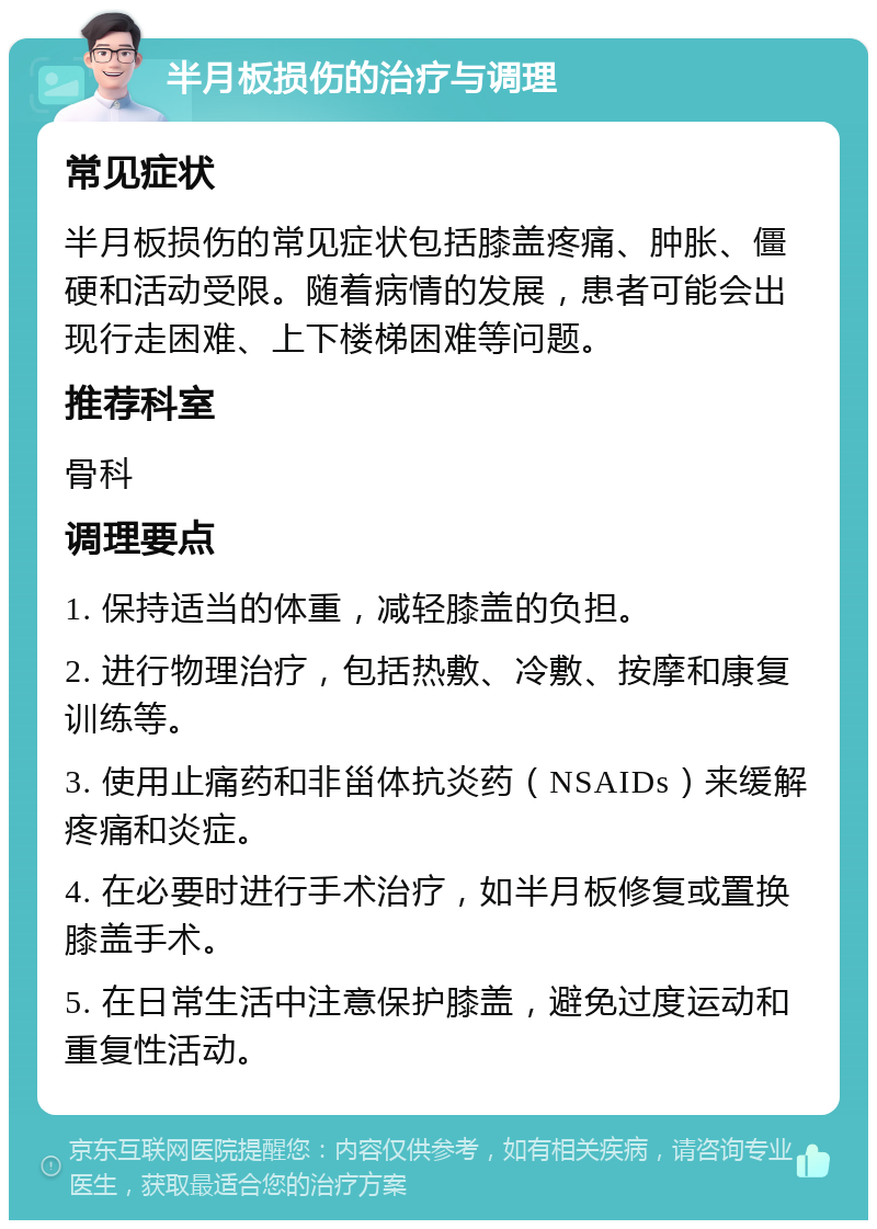 半月板损伤的治疗与调理 常见症状 半月板损伤的常见症状包括膝盖疼痛、肿胀、僵硬和活动受限。随着病情的发展，患者可能会出现行走困难、上下楼梯困难等问题。 推荐科室 骨科 调理要点 1. 保持适当的体重，减轻膝盖的负担。 2. 进行物理治疗，包括热敷、冷敷、按摩和康复训练等。 3. 使用止痛药和非甾体抗炎药（NSAIDs）来缓解疼痛和炎症。 4. 在必要时进行手术治疗，如半月板修复或置换膝盖手术。 5. 在日常生活中注意保护膝盖，避免过度运动和重复性活动。