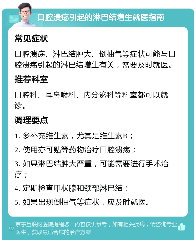 口腔溃疡引起的淋巴结增生就医指南 常见症状 口腔溃疡、淋巴结肿大、倒抽气等症状可能与口腔溃疡引起的淋巴结增生有关，需要及时就医。 推荐科室 口腔科、耳鼻喉科、内分泌科等科室都可以就诊。 调理要点 1. 多补充维生素，尤其是维生素B； 2. 使用亦可贴等药物治疗口腔溃疡； 3. 如果淋巴结肿大严重，可能需要进行手术治疗； 4. 定期检查甲状腺和颈部淋巴结； 5. 如果出现倒抽气等症状，应及时就医。