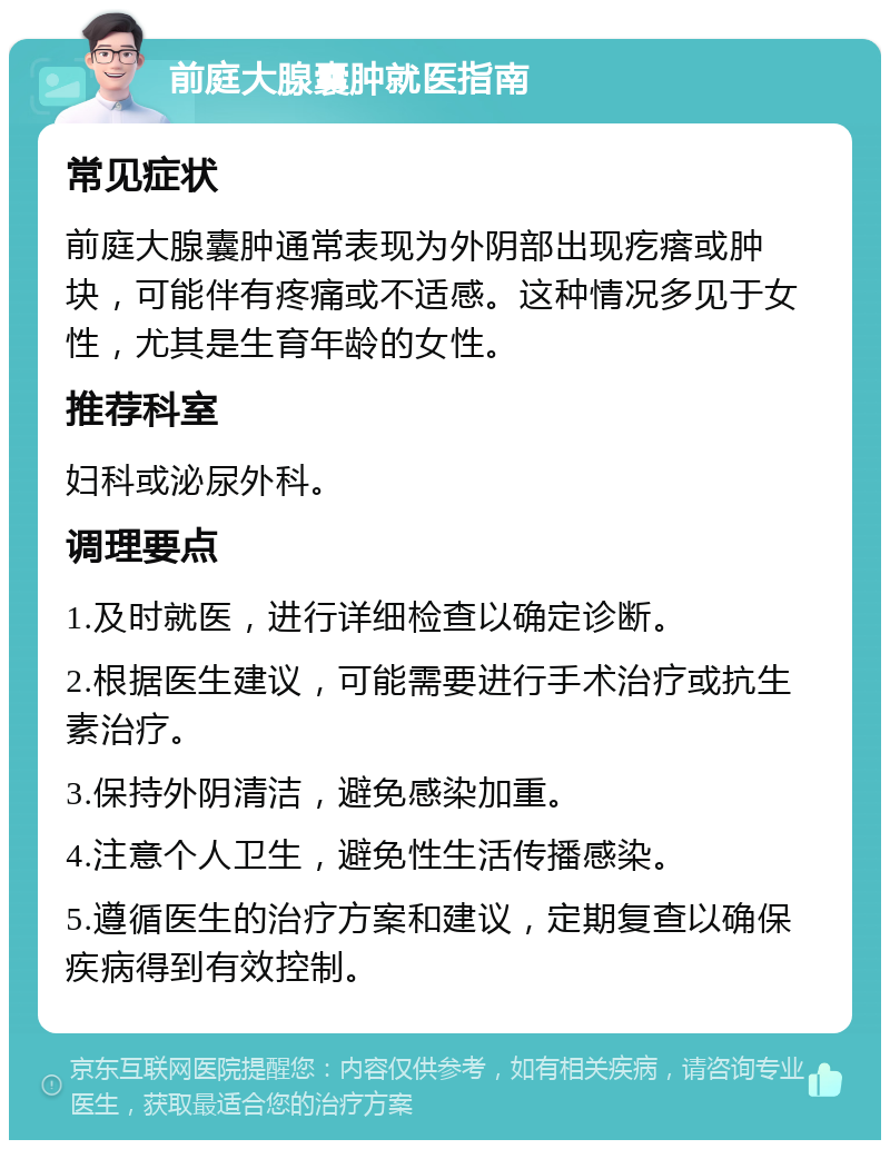 前庭大腺囊肿就医指南 常见症状 前庭大腺囊肿通常表现为外阴部出现疙瘩或肿块，可能伴有疼痛或不适感。这种情况多见于女性，尤其是生育年龄的女性。 推荐科室 妇科或泌尿外科。 调理要点 1.及时就医，进行详细检查以确定诊断。 2.根据医生建议，可能需要进行手术治疗或抗生素治疗。 3.保持外阴清洁，避免感染加重。 4.注意个人卫生，避免性生活传播感染。 5.遵循医生的治疗方案和建议，定期复查以确保疾病得到有效控制。