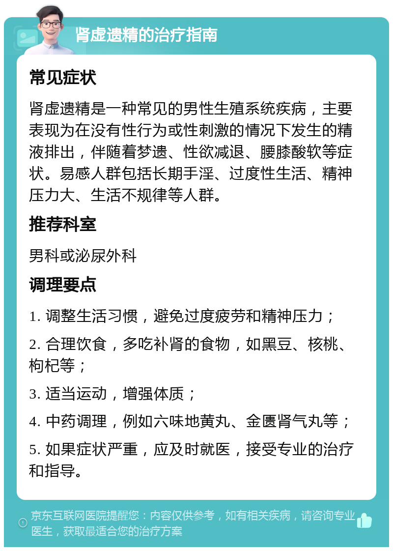 肾虚遗精的治疗指南 常见症状 肾虚遗精是一种常见的男性生殖系统疾病，主要表现为在没有性行为或性刺激的情况下发生的精液排出，伴随着梦遗、性欲减退、腰膝酸软等症状。易感人群包括长期手淫、过度性生活、精神压力大、生活不规律等人群。 推荐科室 男科或泌尿外科 调理要点 1. 调整生活习惯，避免过度疲劳和精神压力； 2. 合理饮食，多吃补肾的食物，如黑豆、核桃、枸杞等； 3. 适当运动，增强体质； 4. 中药调理，例如六味地黄丸、金匮肾气丸等； 5. 如果症状严重，应及时就医，接受专业的治疗和指导。