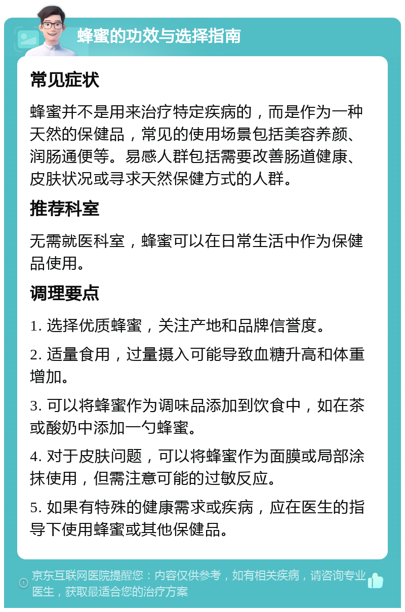 蜂蜜的功效与选择指南 常见症状 蜂蜜并不是用来治疗特定疾病的，而是作为一种天然的保健品，常见的使用场景包括美容养颜、润肠通便等。易感人群包括需要改善肠道健康、皮肤状况或寻求天然保健方式的人群。 推荐科室 无需就医科室，蜂蜜可以在日常生活中作为保健品使用。 调理要点 1. 选择优质蜂蜜，关注产地和品牌信誉度。 2. 适量食用，过量摄入可能导致血糖升高和体重增加。 3. 可以将蜂蜜作为调味品添加到饮食中，如在茶或酸奶中添加一勺蜂蜜。 4. 对于皮肤问题，可以将蜂蜜作为面膜或局部涂抹使用，但需注意可能的过敏反应。 5. 如果有特殊的健康需求或疾病，应在医生的指导下使用蜂蜜或其他保健品。