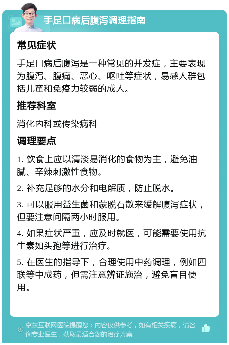 手足口病后腹泻调理指南 常见症状 手足口病后腹泻是一种常见的并发症，主要表现为腹泻、腹痛、恶心、呕吐等症状，易感人群包括儿童和免疫力较弱的成人。 推荐科室 消化内科或传染病科 调理要点 1. 饮食上应以清淡易消化的食物为主，避免油腻、辛辣刺激性食物。 2. 补充足够的水分和电解质，防止脱水。 3. 可以服用益生菌和蒙脱石散来缓解腹泻症状，但要注意间隔两小时服用。 4. 如果症状严重，应及时就医，可能需要使用抗生素如头孢等进行治疗。 5. 在医生的指导下，合理使用中药调理，例如四联等中成药，但需注意辨证施治，避免盲目使用。