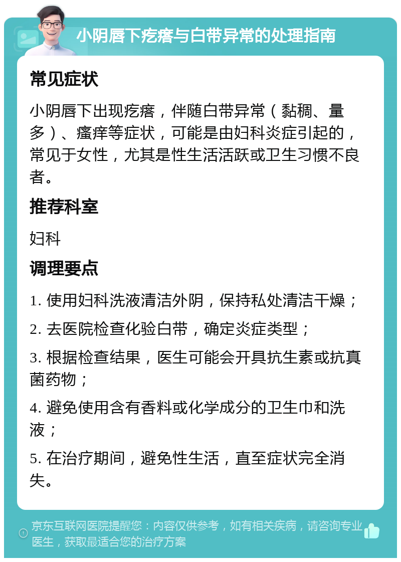 小阴唇下疙瘩与白带异常的处理指南 常见症状 小阴唇下出现疙瘩，伴随白带异常（黏稠、量多）、瘙痒等症状，可能是由妇科炎症引起的，常见于女性，尤其是性生活活跃或卫生习惯不良者。 推荐科室 妇科 调理要点 1. 使用妇科洗液清洁外阴，保持私处清洁干燥； 2. 去医院检查化验白带，确定炎症类型； 3. 根据检查结果，医生可能会开具抗生素或抗真菌药物； 4. 避免使用含有香料或化学成分的卫生巾和洗液； 5. 在治疗期间，避免性生活，直至症状完全消失。