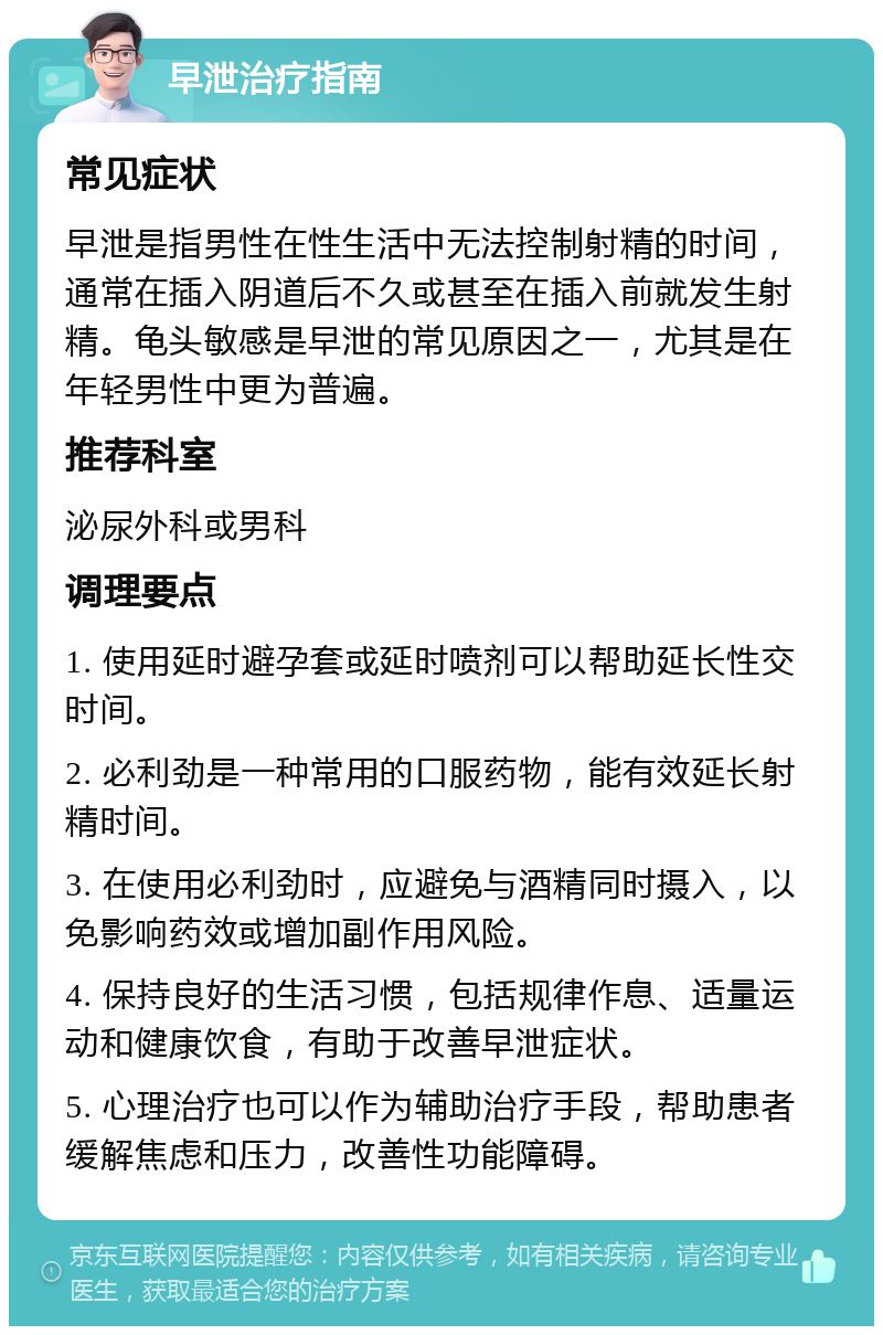 早泄治疗指南 常见症状 早泄是指男性在性生活中无法控制射精的时间，通常在插入阴道后不久或甚至在插入前就发生射精。龟头敏感是早泄的常见原因之一，尤其是在年轻男性中更为普遍。 推荐科室 泌尿外科或男科 调理要点 1. 使用延时避孕套或延时喷剂可以帮助延长性交时间。 2. 必利劲是一种常用的口服药物，能有效延长射精时间。 3. 在使用必利劲时，应避免与酒精同时摄入，以免影响药效或增加副作用风险。 4. 保持良好的生活习惯，包括规律作息、适量运动和健康饮食，有助于改善早泄症状。 5. 心理治疗也可以作为辅助治疗手段，帮助患者缓解焦虑和压力，改善性功能障碍。