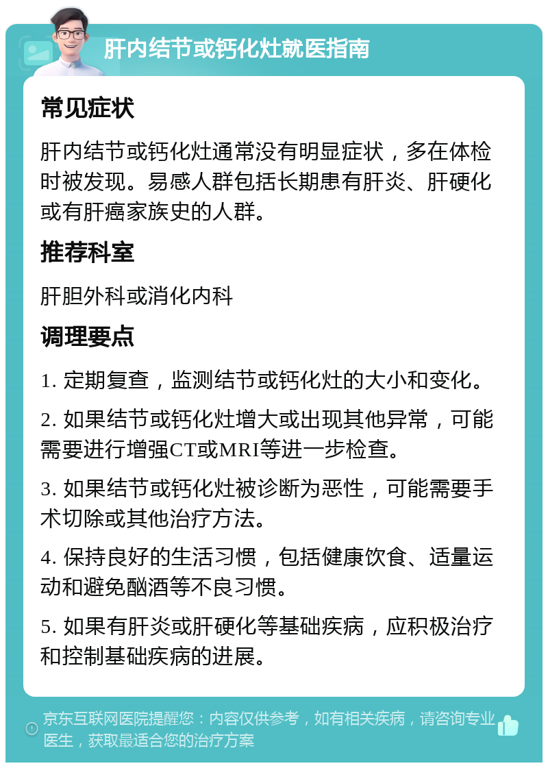 肝内结节或钙化灶就医指南 常见症状 肝内结节或钙化灶通常没有明显症状，多在体检时被发现。易感人群包括长期患有肝炎、肝硬化或有肝癌家族史的人群。 推荐科室 肝胆外科或消化内科 调理要点 1. 定期复查，监测结节或钙化灶的大小和变化。 2. 如果结节或钙化灶增大或出现其他异常，可能需要进行增强CT或MRI等进一步检查。 3. 如果结节或钙化灶被诊断为恶性，可能需要手术切除或其他治疗方法。 4. 保持良好的生活习惯，包括健康饮食、适量运动和避免酗酒等不良习惯。 5. 如果有肝炎或肝硬化等基础疾病，应积极治疗和控制基础疾病的进展。