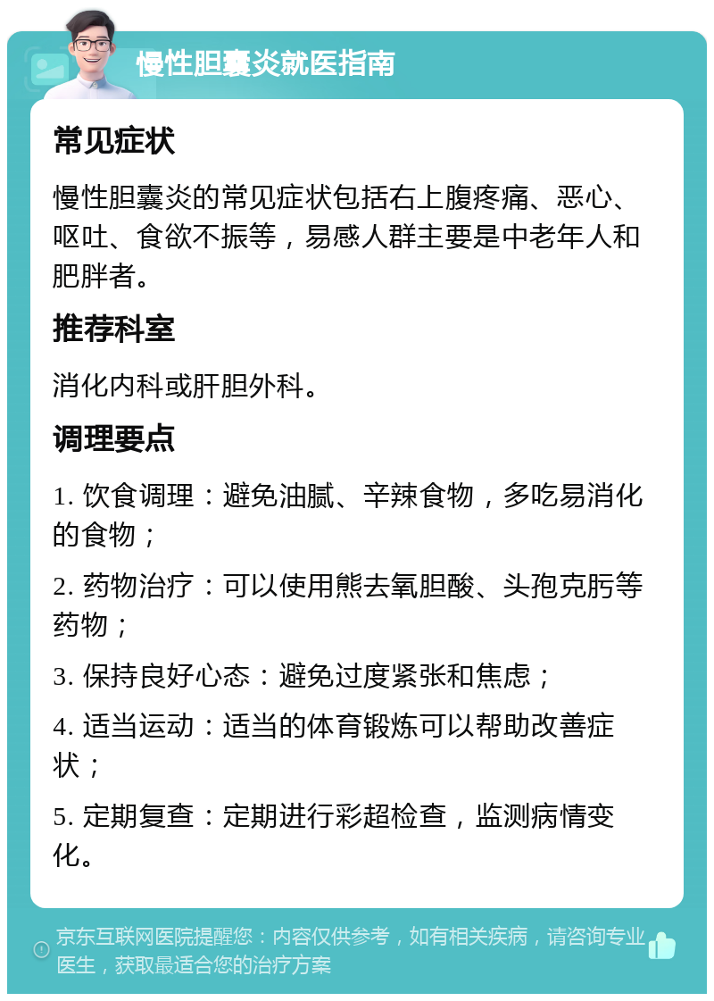 慢性胆囊炎就医指南 常见症状 慢性胆囊炎的常见症状包括右上腹疼痛、恶心、呕吐、食欲不振等，易感人群主要是中老年人和肥胖者。 推荐科室 消化内科或肝胆外科。 调理要点 1. 饮食调理：避免油腻、辛辣食物，多吃易消化的食物； 2. 药物治疗：可以使用熊去氧胆酸、头孢克肟等药物； 3. 保持良好心态：避免过度紧张和焦虑； 4. 适当运动：适当的体育锻炼可以帮助改善症状； 5. 定期复查：定期进行彩超检查，监测病情变化。