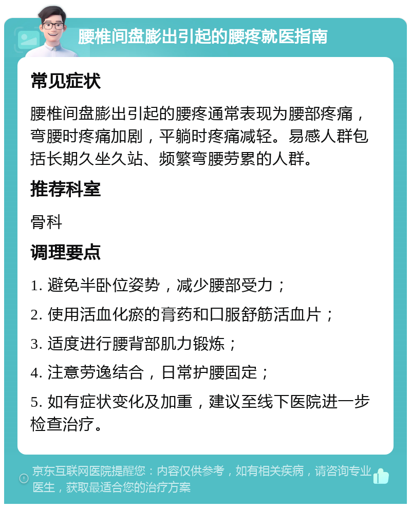 腰椎间盘膨出引起的腰疼就医指南 常见症状 腰椎间盘膨出引起的腰疼通常表现为腰部疼痛，弯腰时疼痛加剧，平躺时疼痛减轻。易感人群包括长期久坐久站、频繁弯腰劳累的人群。 推荐科室 骨科 调理要点 1. 避免半卧位姿势，减少腰部受力； 2. 使用活血化瘀的膏药和口服舒筋活血片； 3. 适度进行腰背部肌力锻炼； 4. 注意劳逸结合，日常护腰固定； 5. 如有症状变化及加重，建议至线下医院进一步检查治疗。