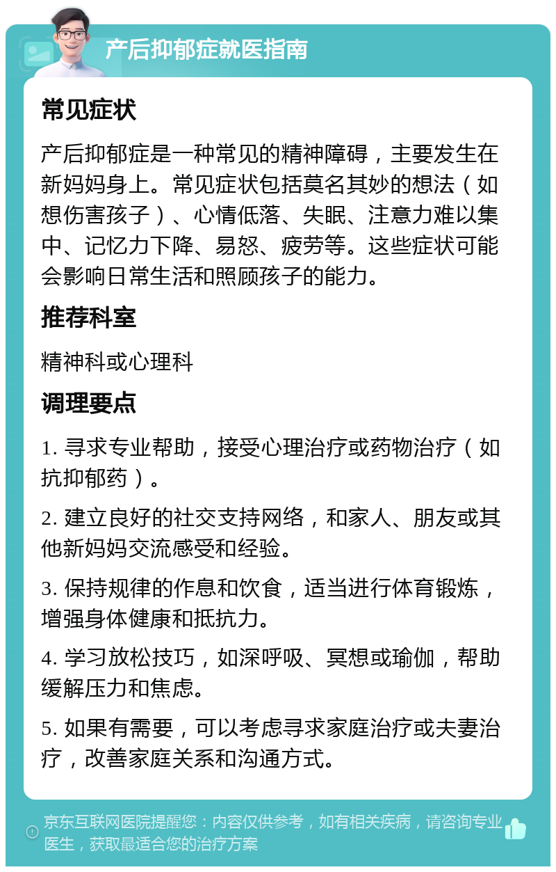 产后抑郁症就医指南 常见症状 产后抑郁症是一种常见的精神障碍，主要发生在新妈妈身上。常见症状包括莫名其妙的想法（如想伤害孩子）、心情低落、失眠、注意力难以集中、记忆力下降、易怒、疲劳等。这些症状可能会影响日常生活和照顾孩子的能力。 推荐科室 精神科或心理科 调理要点 1. 寻求专业帮助，接受心理治疗或药物治疗（如抗抑郁药）。 2. 建立良好的社交支持网络，和家人、朋友或其他新妈妈交流感受和经验。 3. 保持规律的作息和饮食，适当进行体育锻炼，增强身体健康和抵抗力。 4. 学习放松技巧，如深呼吸、冥想或瑜伽，帮助缓解压力和焦虑。 5. 如果有需要，可以考虑寻求家庭治疗或夫妻治疗，改善家庭关系和沟通方式。