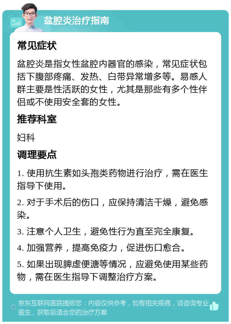 盆腔炎治疗指南 常见症状 盆腔炎是指女性盆腔内器官的感染，常见症状包括下腹部疼痛、发热、白带异常增多等。易感人群主要是性活跃的女性，尤其是那些有多个性伴侣或不使用安全套的女性。 推荐科室 妇科 调理要点 1. 使用抗生素如头孢类药物进行治疗，需在医生指导下使用。 2. 对于手术后的伤口，应保持清洁干燥，避免感染。 3. 注意个人卫生，避免性行为直至完全康复。 4. 加强营养，提高免疫力，促进伤口愈合。 5. 如果出现脾虚便溏等情况，应避免使用某些药物，需在医生指导下调整治疗方案。