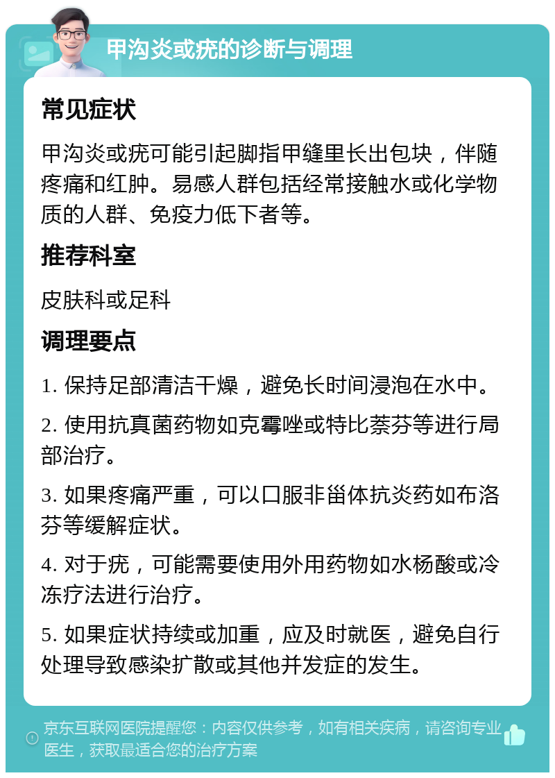 甲沟炎或疣的诊断与调理 常见症状 甲沟炎或疣可能引起脚指甲缝里长出包块，伴随疼痛和红肿。易感人群包括经常接触水或化学物质的人群、免疫力低下者等。 推荐科室 皮肤科或足科 调理要点 1. 保持足部清洁干燥，避免长时间浸泡在水中。 2. 使用抗真菌药物如克霉唑或特比萘芬等进行局部治疗。 3. 如果疼痛严重，可以口服非甾体抗炎药如布洛芬等缓解症状。 4. 对于疣，可能需要使用外用药物如水杨酸或冷冻疗法进行治疗。 5. 如果症状持续或加重，应及时就医，避免自行处理导致感染扩散或其他并发症的发生。