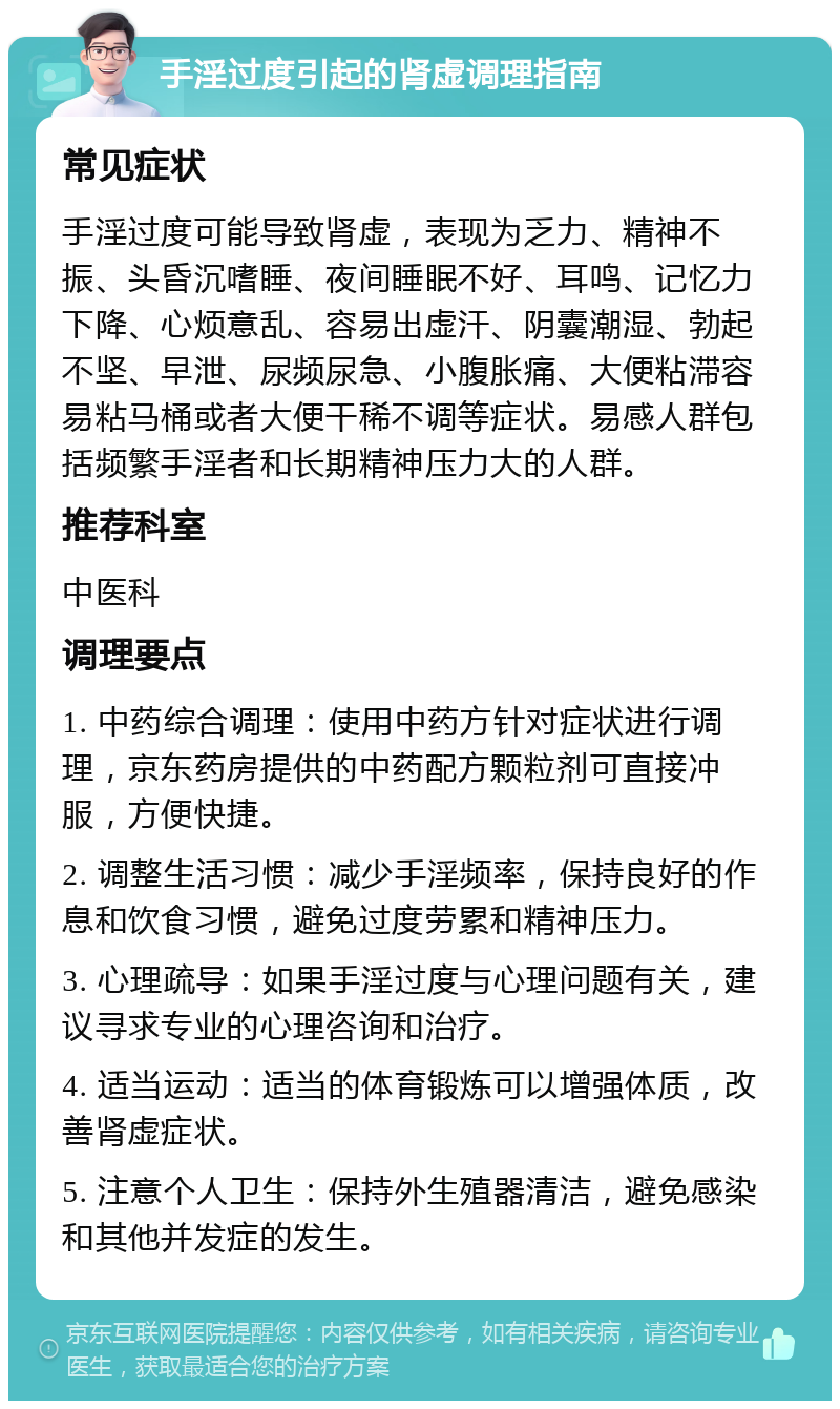 手淫过度引起的肾虚调理指南 常见症状 手淫过度可能导致肾虚，表现为乏力、精神不振、头昏沉嗜睡、夜间睡眠不好、耳鸣、记忆力下降、心烦意乱、容易出虚汗、阴囊潮湿、勃起不坚、早泄、尿频尿急、小腹胀痛、大便粘滞容易粘马桶或者大便干稀不调等症状。易感人群包括频繁手淫者和长期精神压力大的人群。 推荐科室 中医科 调理要点 1. 中药综合调理：使用中药方针对症状进行调理，京东药房提供的中药配方颗粒剂可直接冲服，方便快捷。 2. 调整生活习惯：减少手淫频率，保持良好的作息和饮食习惯，避免过度劳累和精神压力。 3. 心理疏导：如果手淫过度与心理问题有关，建议寻求专业的心理咨询和治疗。 4. 适当运动：适当的体育锻炼可以增强体质，改善肾虚症状。 5. 注意个人卫生：保持外生殖器清洁，避免感染和其他并发症的发生。