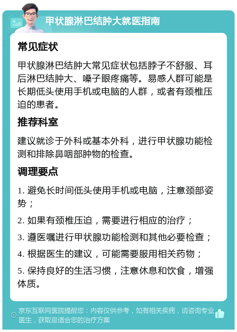 甲状腺淋巴结肿大就医指南 常见症状 甲状腺淋巴结肿大常见症状包括脖子不舒服、耳后淋巴结肿大、嗓子眼疼痛等。易感人群可能是长期低头使用手机或电脑的人群，或者有颈椎压迫的患者。 推荐科室 建议就诊于外科或基本外科，进行甲状腺功能检测和排除鼻咽部肿物的检查。 调理要点 1. 避免长时间低头使用手机或电脑，注意颈部姿势； 2. 如果有颈椎压迫，需要进行相应的治疗； 3. 遵医嘱进行甲状腺功能检测和其他必要检查； 4. 根据医生的建议，可能需要服用相关药物； 5. 保持良好的生活习惯，注意休息和饮食，增强体质。