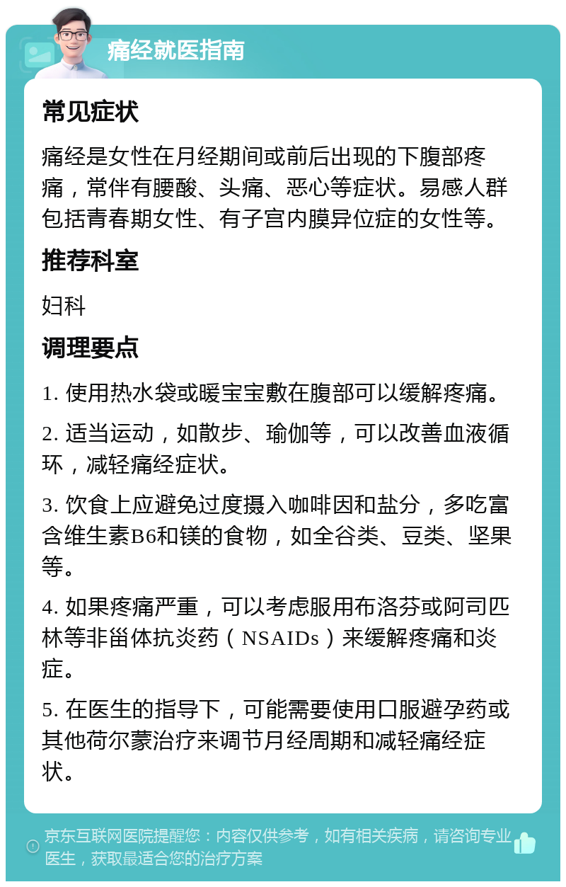 痛经就医指南 常见症状 痛经是女性在月经期间或前后出现的下腹部疼痛，常伴有腰酸、头痛、恶心等症状。易感人群包括青春期女性、有子宫内膜异位症的女性等。 推荐科室 妇科 调理要点 1. 使用热水袋或暖宝宝敷在腹部可以缓解疼痛。 2. 适当运动，如散步、瑜伽等，可以改善血液循环，减轻痛经症状。 3. 饮食上应避免过度摄入咖啡因和盐分，多吃富含维生素B6和镁的食物，如全谷类、豆类、坚果等。 4. 如果疼痛严重，可以考虑服用布洛芬或阿司匹林等非甾体抗炎药（NSAIDs）来缓解疼痛和炎症。 5. 在医生的指导下，可能需要使用口服避孕药或其他荷尔蒙治疗来调节月经周期和减轻痛经症状。