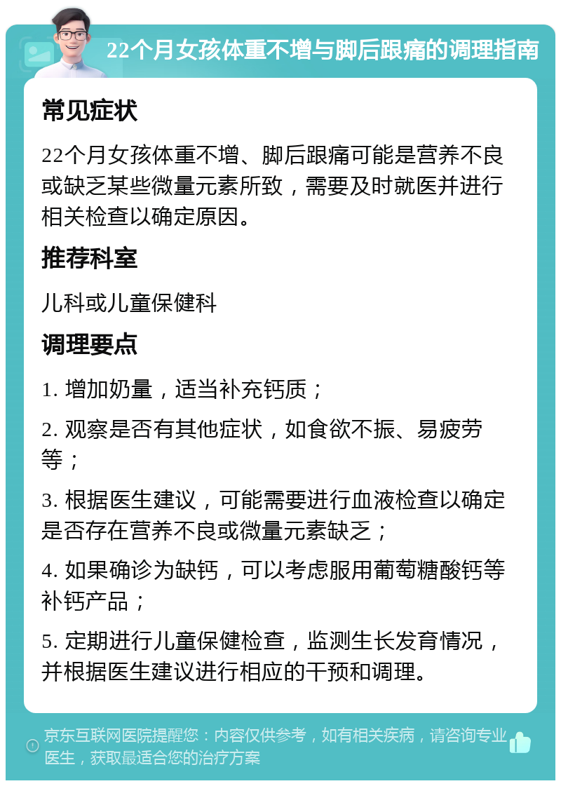 22个月女孩体重不增与脚后跟痛的调理指南 常见症状 22个月女孩体重不增、脚后跟痛可能是营养不良或缺乏某些微量元素所致，需要及时就医并进行相关检查以确定原因。 推荐科室 儿科或儿童保健科 调理要点 1. 增加奶量，适当补充钙质； 2. 观察是否有其他症状，如食欲不振、易疲劳等； 3. 根据医生建议，可能需要进行血液检查以确定是否存在营养不良或微量元素缺乏； 4. 如果确诊为缺钙，可以考虑服用葡萄糖酸钙等补钙产品； 5. 定期进行儿童保健检查，监测生长发育情况，并根据医生建议进行相应的干预和调理。