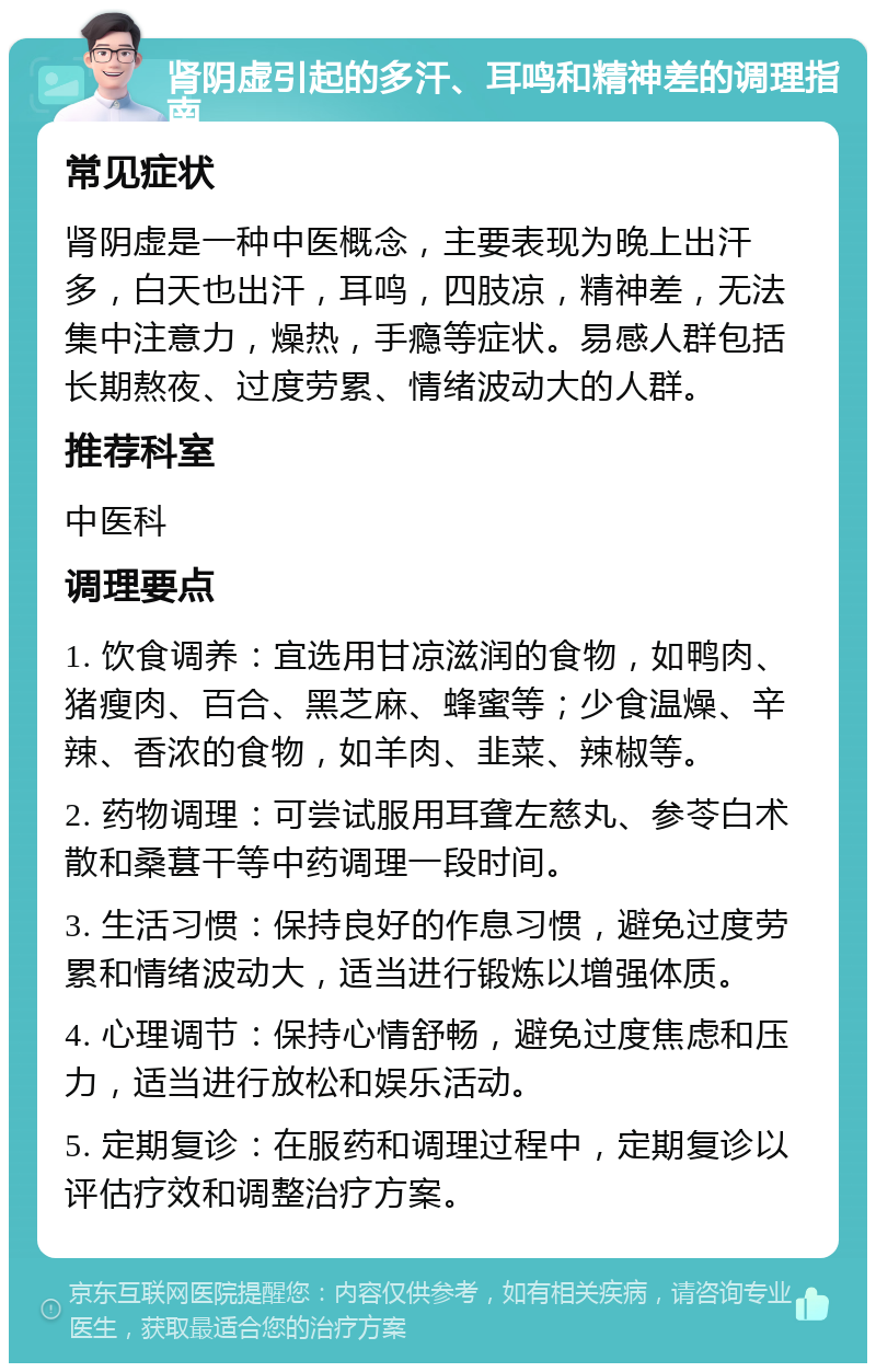 肾阴虚引起的多汗、耳鸣和精神差的调理指南 常见症状 肾阴虚是一种中医概念，主要表现为晚上出汗多，白天也出汗，耳鸣，四肢凉，精神差，无法集中注意力，燥热，手瘾等症状。易感人群包括长期熬夜、过度劳累、情绪波动大的人群。 推荐科室 中医科 调理要点 1. 饮食调养：宜选用甘凉滋润的食物，如鸭肉、猪瘦肉、百合、黑芝麻、蜂蜜等；少食温燥、辛辣、香浓的食物，如羊肉、韭菜、辣椒等。 2. 药物调理：可尝试服用耳聋左慈丸、参苓白术散和桑葚干等中药调理一段时间。 3. 生活习惯：保持良好的作息习惯，避免过度劳累和情绪波动大，适当进行锻炼以增强体质。 4. 心理调节：保持心情舒畅，避免过度焦虑和压力，适当进行放松和娱乐活动。 5. 定期复诊：在服药和调理过程中，定期复诊以评估疗效和调整治疗方案。