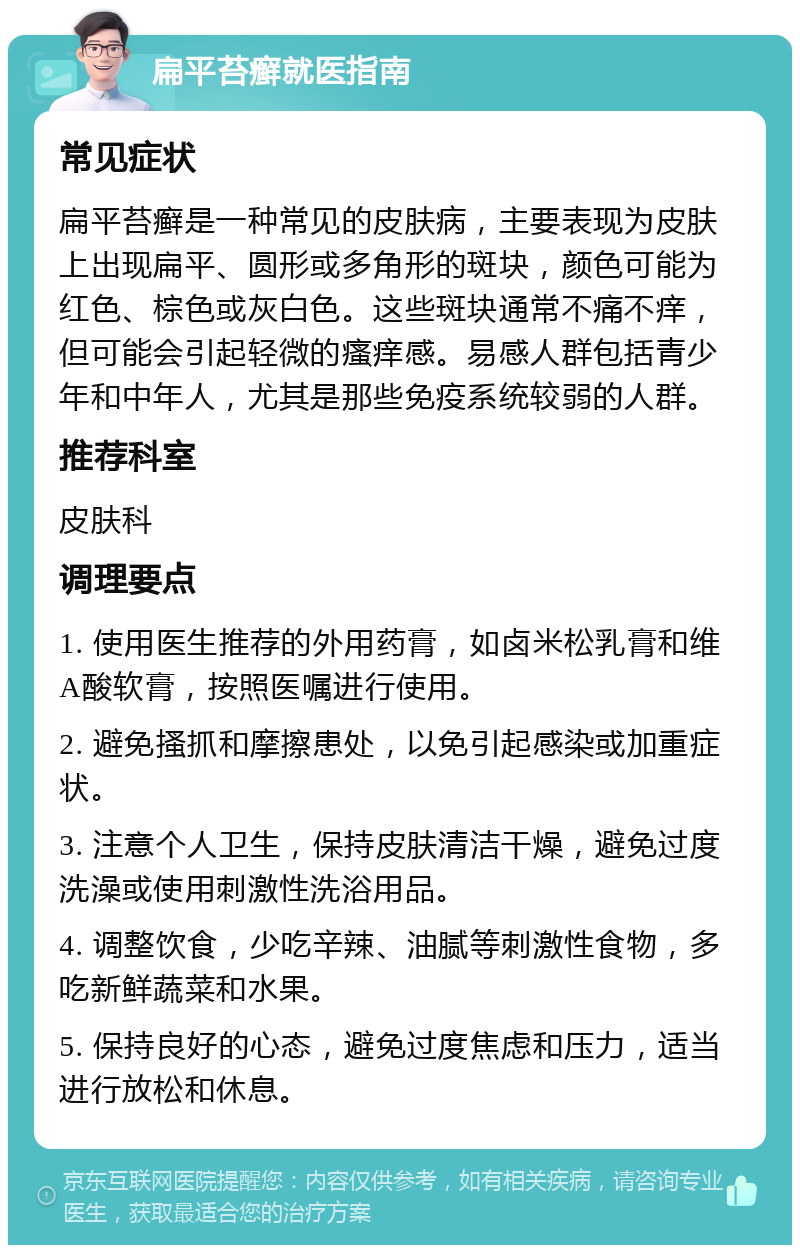 扁平苔癣就医指南 常见症状 扁平苔癣是一种常见的皮肤病，主要表现为皮肤上出现扁平、圆形或多角形的斑块，颜色可能为红色、棕色或灰白色。这些斑块通常不痛不痒，但可能会引起轻微的瘙痒感。易感人群包括青少年和中年人，尤其是那些免疫系统较弱的人群。 推荐科室 皮肤科 调理要点 1. 使用医生推荐的外用药膏，如卤米松乳膏和维A酸软膏，按照医嘱进行使用。 2. 避免搔抓和摩擦患处，以免引起感染或加重症状。 3. 注意个人卫生，保持皮肤清洁干燥，避免过度洗澡或使用刺激性洗浴用品。 4. 调整饮食，少吃辛辣、油腻等刺激性食物，多吃新鲜蔬菜和水果。 5. 保持良好的心态，避免过度焦虑和压力，适当进行放松和休息。