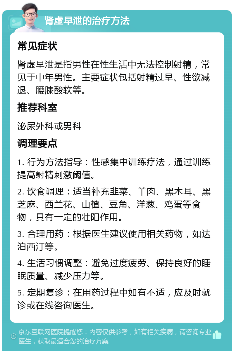 肾虚早泄的治疗方法 常见症状 肾虚早泄是指男性在性生活中无法控制射精，常见于中年男性。主要症状包括射精过早、性欲减退、腰膝酸软等。 推荐科室 泌尿外科或男科 调理要点 1. 行为方法指导：性感集中训练疗法，通过训练提高射精刺激阈值。 2. 饮食调理：适当补充韭菜、羊肉、黑木耳、黑芝麻、西兰花、山楂、豆角、洋葱、鸡蛋等食物，具有一定的壮阳作用。 3. 合理用药：根据医生建议使用相关药物，如达泊西汀等。 4. 生活习惯调整：避免过度疲劳、保持良好的睡眠质量、减少压力等。 5. 定期复诊：在用药过程中如有不适，应及时就诊或在线咨询医生。