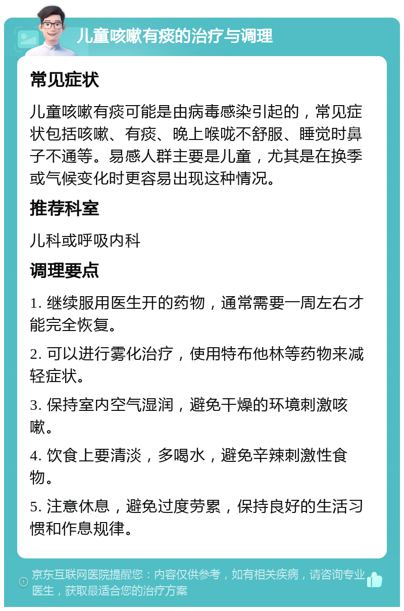 儿童咳嗽有痰的治疗与调理 常见症状 儿童咳嗽有痰可能是由病毒感染引起的，常见症状包括咳嗽、有痰、晚上喉咙不舒服、睡觉时鼻子不通等。易感人群主要是儿童，尤其是在换季或气候变化时更容易出现这种情况。 推荐科室 儿科或呼吸内科 调理要点 1. 继续服用医生开的药物，通常需要一周左右才能完全恢复。 2. 可以进行雾化治疗，使用特布他林等药物来减轻症状。 3. 保持室内空气湿润，避免干燥的环境刺激咳嗽。 4. 饮食上要清淡，多喝水，避免辛辣刺激性食物。 5. 注意休息，避免过度劳累，保持良好的生活习惯和作息规律。