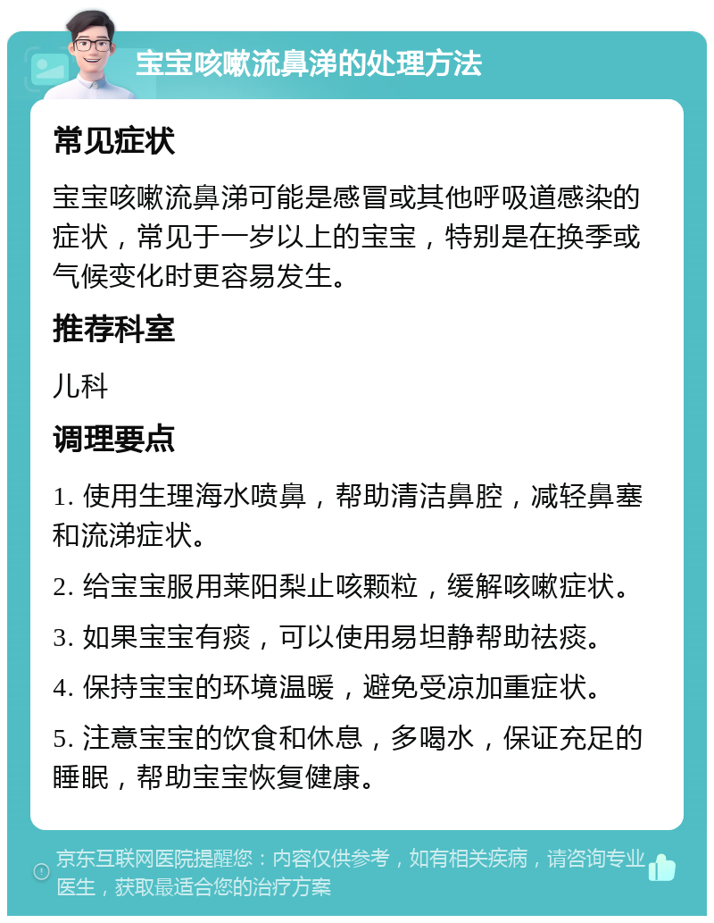 宝宝咳嗽流鼻涕的处理方法 常见症状 宝宝咳嗽流鼻涕可能是感冒或其他呼吸道感染的症状，常见于一岁以上的宝宝，特别是在换季或气候变化时更容易发生。 推荐科室 儿科 调理要点 1. 使用生理海水喷鼻，帮助清洁鼻腔，减轻鼻塞和流涕症状。 2. 给宝宝服用莱阳梨止咳颗粒，缓解咳嗽症状。 3. 如果宝宝有痰，可以使用易坦静帮助祛痰。 4. 保持宝宝的环境温暖，避免受凉加重症状。 5. 注意宝宝的饮食和休息，多喝水，保证充足的睡眠，帮助宝宝恢复健康。