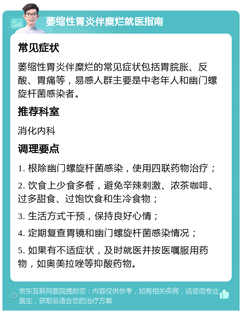 萎缩性胃炎伴糜烂就医指南 常见症状 萎缩性胃炎伴糜烂的常见症状包括胃脘胀、反酸、胃痛等，易感人群主要是中老年人和幽门螺旋杆菌感染者。 推荐科室 消化内科 调理要点 1. 根除幽门螺旋杆菌感染，使用四联药物治疗； 2. 饮食上少食多餐，避免辛辣刺激、浓茶咖啡、过多甜食、过饱饮食和生冷食物； 3. 生活方式干预，保持良好心情； 4. 定期复查胃镜和幽门螺旋杆菌感染情况； 5. 如果有不适症状，及时就医并按医嘱服用药物，如奥美拉唑等抑酸药物。