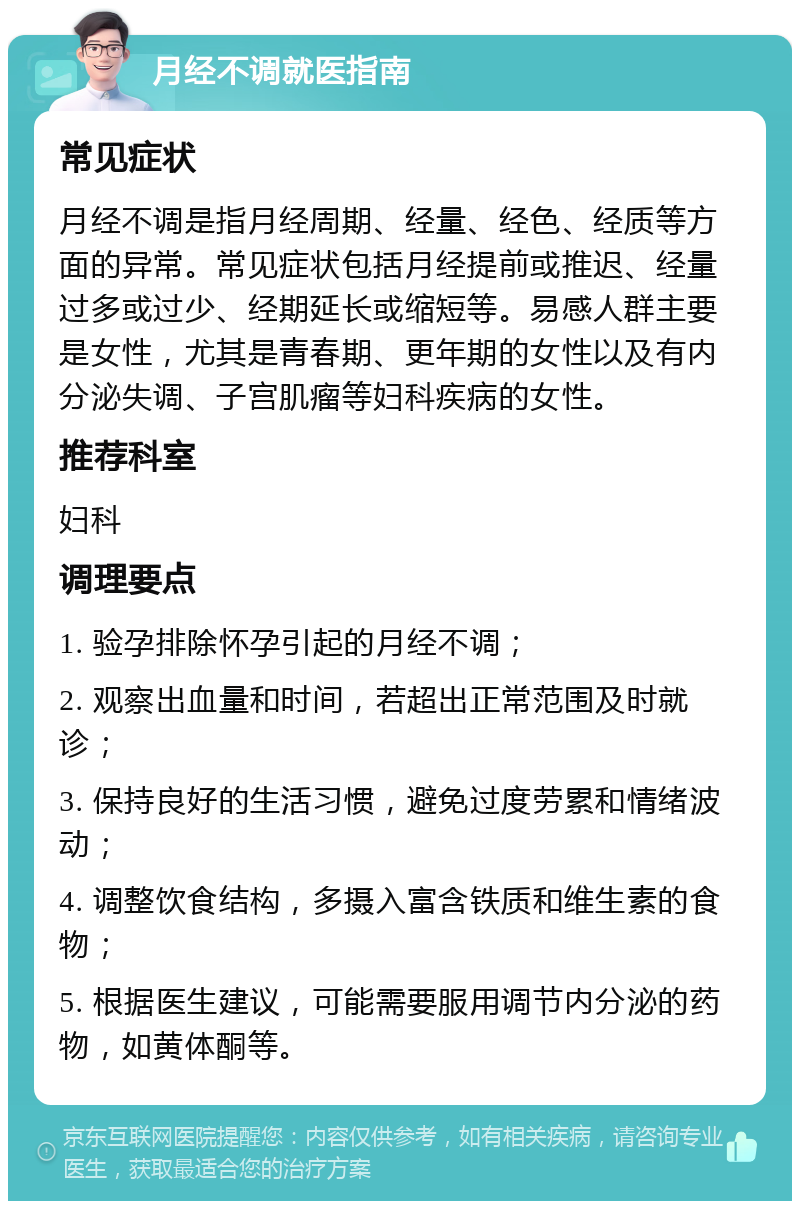 月经不调就医指南 常见症状 月经不调是指月经周期、经量、经色、经质等方面的异常。常见症状包括月经提前或推迟、经量过多或过少、经期延长或缩短等。易感人群主要是女性，尤其是青春期、更年期的女性以及有内分泌失调、子宫肌瘤等妇科疾病的女性。 推荐科室 妇科 调理要点 1. 验孕排除怀孕引起的月经不调； 2. 观察出血量和时间，若超出正常范围及时就诊； 3. 保持良好的生活习惯，避免过度劳累和情绪波动； 4. 调整饮食结构，多摄入富含铁质和维生素的食物； 5. 根据医生建议，可能需要服用调节内分泌的药物，如黄体酮等。