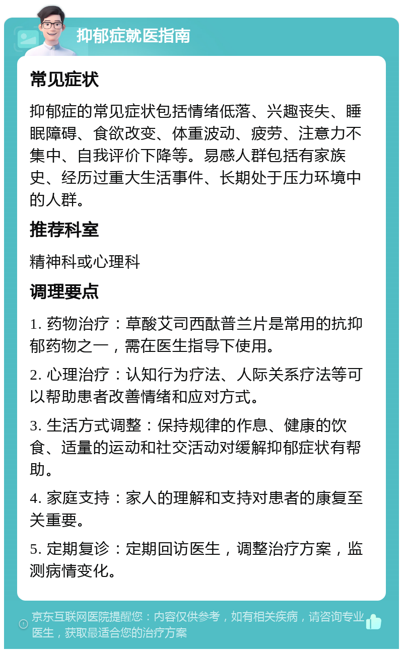 抑郁症就医指南 常见症状 抑郁症的常见症状包括情绪低落、兴趣丧失、睡眠障碍、食欲改变、体重波动、疲劳、注意力不集中、自我评价下降等。易感人群包括有家族史、经历过重大生活事件、长期处于压力环境中的人群。 推荐科室 精神科或心理科 调理要点 1. 药物治疗：草酸艾司西酞普兰片是常用的抗抑郁药物之一，需在医生指导下使用。 2. 心理治疗：认知行为疗法、人际关系疗法等可以帮助患者改善情绪和应对方式。 3. 生活方式调整：保持规律的作息、健康的饮食、适量的运动和社交活动对缓解抑郁症状有帮助。 4. 家庭支持：家人的理解和支持对患者的康复至关重要。 5. 定期复诊：定期回访医生，调整治疗方案，监测病情变化。