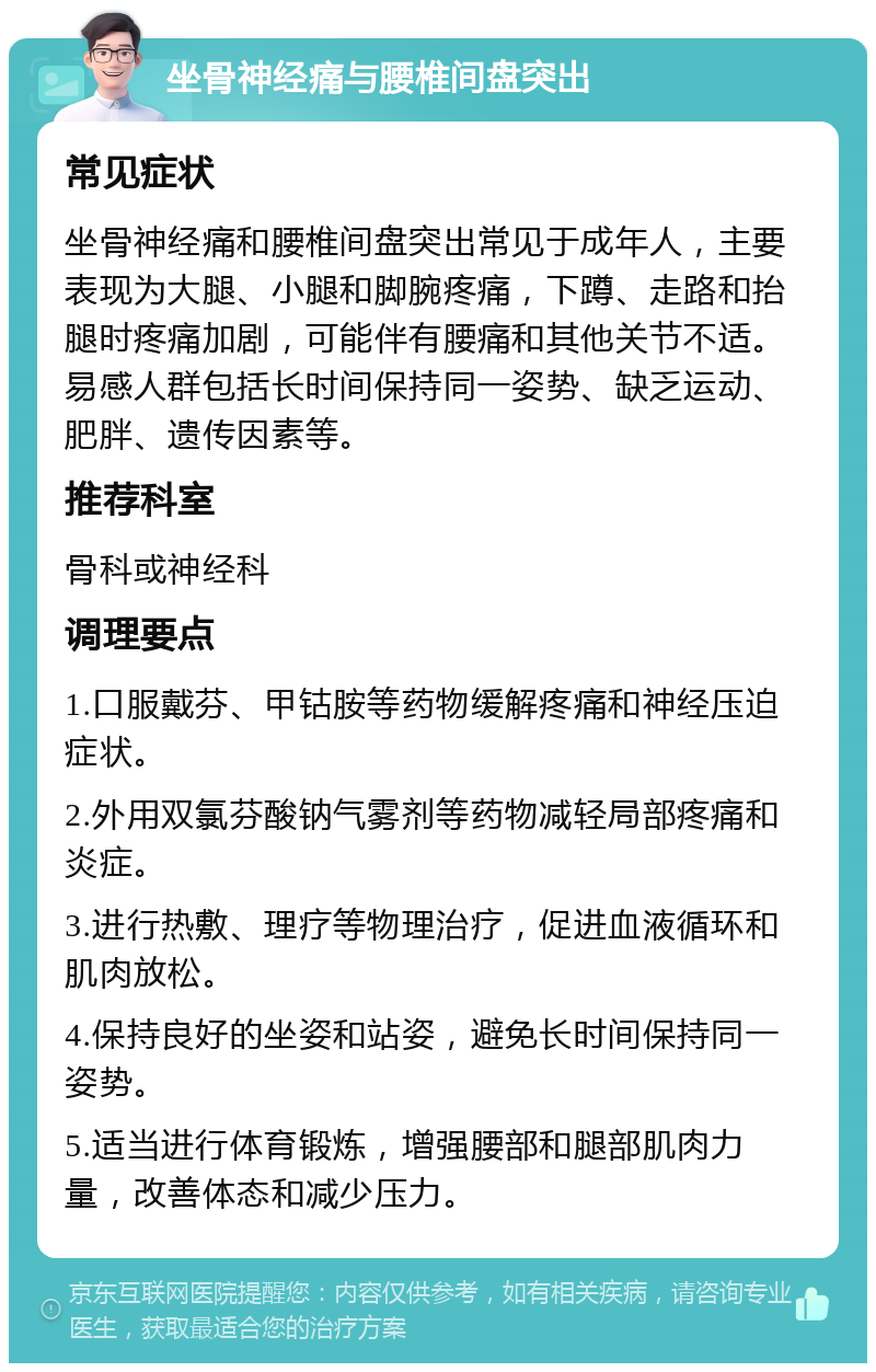 坐骨神经痛与腰椎间盘突出 常见症状 坐骨神经痛和腰椎间盘突出常见于成年人，主要表现为大腿、小腿和脚腕疼痛，下蹲、走路和抬腿时疼痛加剧，可能伴有腰痛和其他关节不适。易感人群包括长时间保持同一姿势、缺乏运动、肥胖、遗传因素等。 推荐科室 骨科或神经科 调理要点 1.口服戴芬、甲钴胺等药物缓解疼痛和神经压迫症状。 2.外用双氯芬酸钠气雾剂等药物减轻局部疼痛和炎症。 3.进行热敷、理疗等物理治疗，促进血液循环和肌肉放松。 4.保持良好的坐姿和站姿，避免长时间保持同一姿势。 5.适当进行体育锻炼，增强腰部和腿部肌肉力量，改善体态和减少压力。