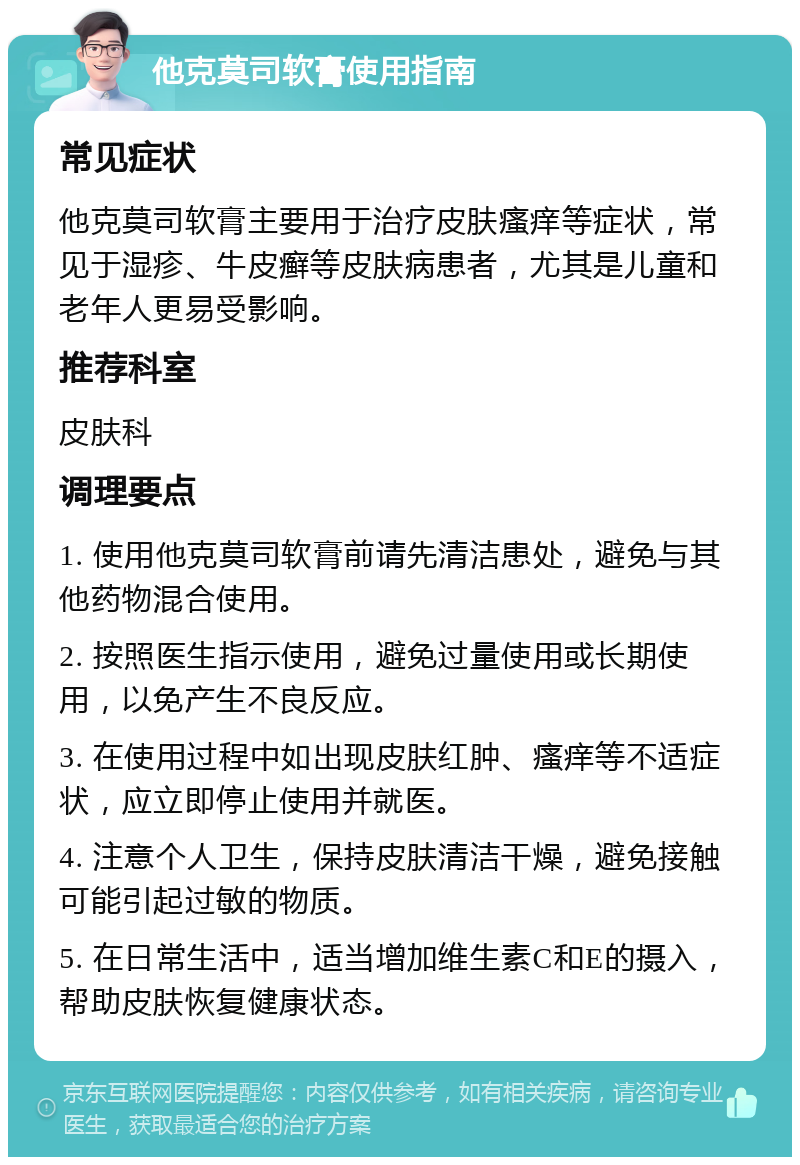 他克莫司软膏使用指南 常见症状 他克莫司软膏主要用于治疗皮肤瘙痒等症状，常见于湿疹、牛皮癣等皮肤病患者，尤其是儿童和老年人更易受影响。 推荐科室 皮肤科 调理要点 1. 使用他克莫司软膏前请先清洁患处，避免与其他药物混合使用。 2. 按照医生指示使用，避免过量使用或长期使用，以免产生不良反应。 3. 在使用过程中如出现皮肤红肿、瘙痒等不适症状，应立即停止使用并就医。 4. 注意个人卫生，保持皮肤清洁干燥，避免接触可能引起过敏的物质。 5. 在日常生活中，适当增加维生素C和E的摄入，帮助皮肤恢复健康状态。