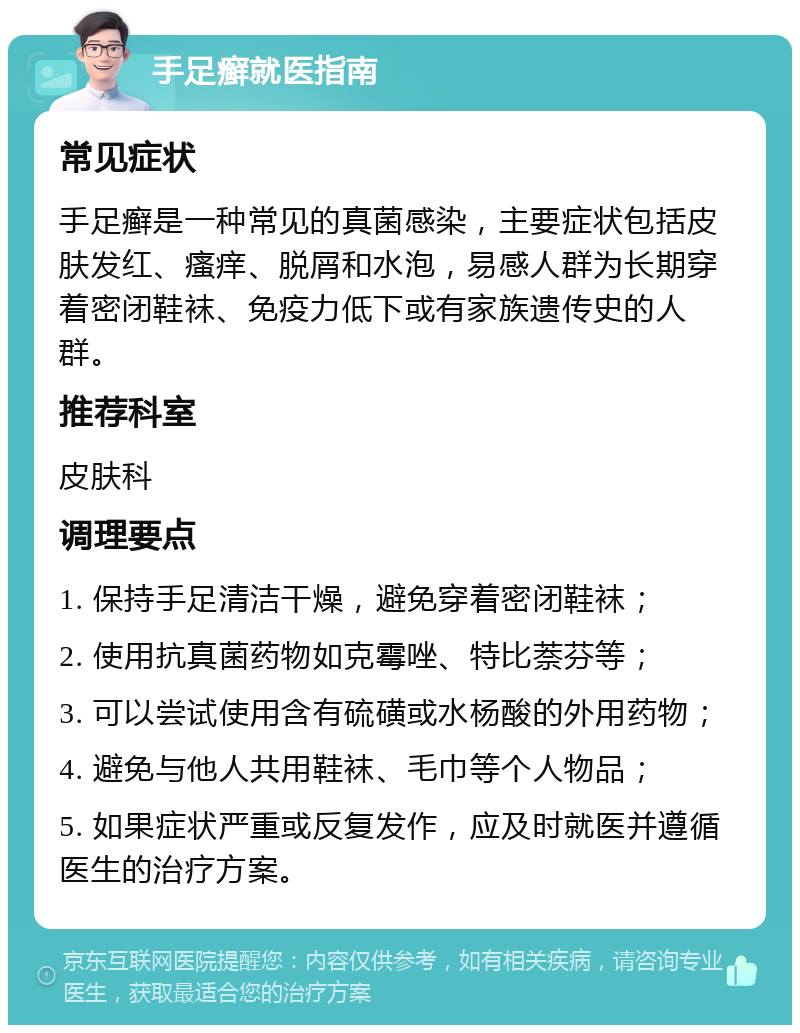 手足癣就医指南 常见症状 手足癣是一种常见的真菌感染，主要症状包括皮肤发红、瘙痒、脱屑和水泡，易感人群为长期穿着密闭鞋袜、免疫力低下或有家族遗传史的人群。 推荐科室 皮肤科 调理要点 1. 保持手足清洁干燥，避免穿着密闭鞋袜； 2. 使用抗真菌药物如克霉唑、特比萘芬等； 3. 可以尝试使用含有硫磺或水杨酸的外用药物； 4. 避免与他人共用鞋袜、毛巾等个人物品； 5. 如果症状严重或反复发作，应及时就医并遵循医生的治疗方案。