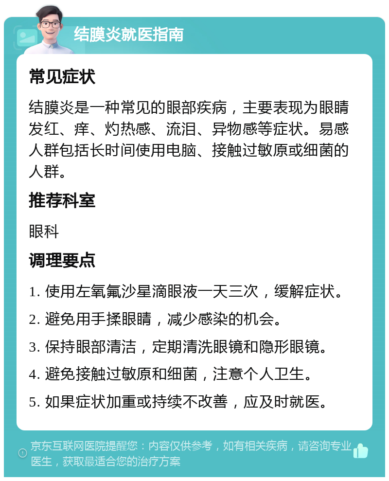 结膜炎就医指南 常见症状 结膜炎是一种常见的眼部疾病，主要表现为眼睛发红、痒、灼热感、流泪、异物感等症状。易感人群包括长时间使用电脑、接触过敏原或细菌的人群。 推荐科室 眼科 调理要点 1. 使用左氧氟沙星滴眼液一天三次，缓解症状。 2. 避免用手揉眼睛，减少感染的机会。 3. 保持眼部清洁，定期清洗眼镜和隐形眼镜。 4. 避免接触过敏原和细菌，注意个人卫生。 5. 如果症状加重或持续不改善，应及时就医。