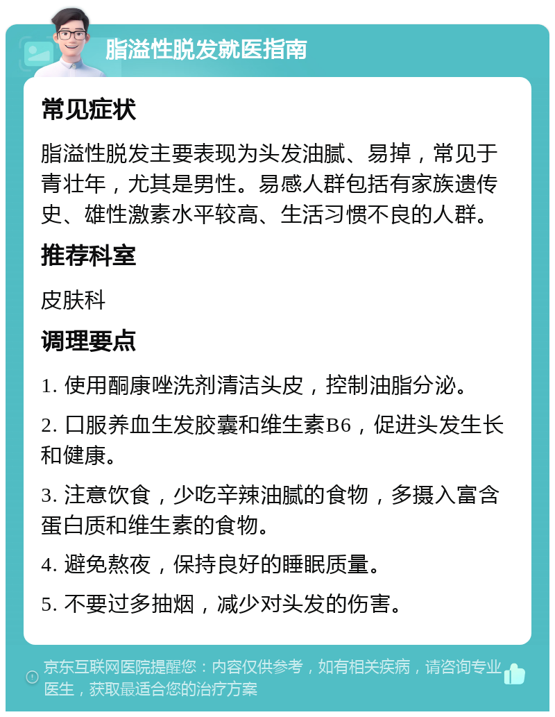 脂溢性脱发就医指南 常见症状 脂溢性脱发主要表现为头发油腻、易掉，常见于青壮年，尤其是男性。易感人群包括有家族遗传史、雄性激素水平较高、生活习惯不良的人群。 推荐科室 皮肤科 调理要点 1. 使用酮康唑洗剂清洁头皮，控制油脂分泌。 2. 口服养血生发胶囊和维生素B6，促进头发生长和健康。 3. 注意饮食，少吃辛辣油腻的食物，多摄入富含蛋白质和维生素的食物。 4. 避免熬夜，保持良好的睡眠质量。 5. 不要过多抽烟，减少对头发的伤害。