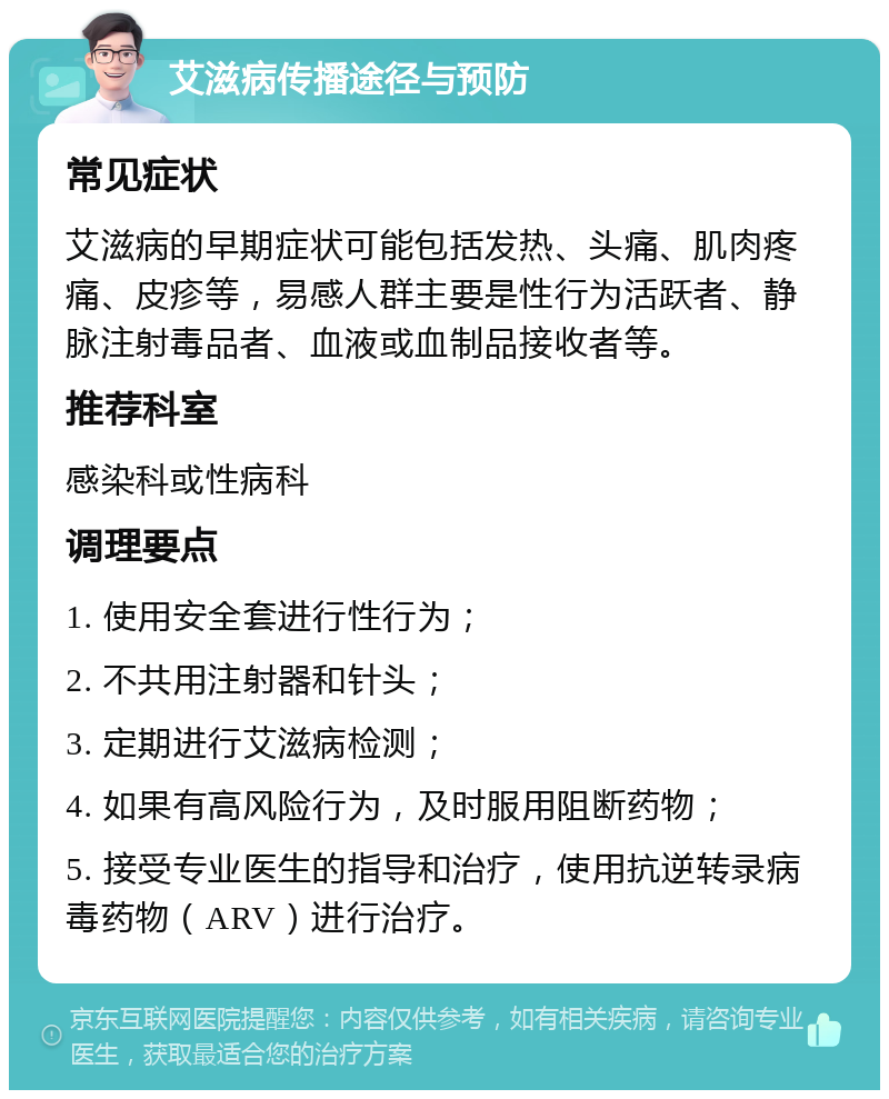 艾滋病传播途径与预防 常见症状 艾滋病的早期症状可能包括发热、头痛、肌肉疼痛、皮疹等，易感人群主要是性行为活跃者、静脉注射毒品者、血液或血制品接收者等。 推荐科室 感染科或性病科 调理要点 1. 使用安全套进行性行为； 2. 不共用注射器和针头； 3. 定期进行艾滋病检测； 4. 如果有高风险行为，及时服用阻断药物； 5. 接受专业医生的指导和治疗，使用抗逆转录病毒药物（ARV）进行治疗。