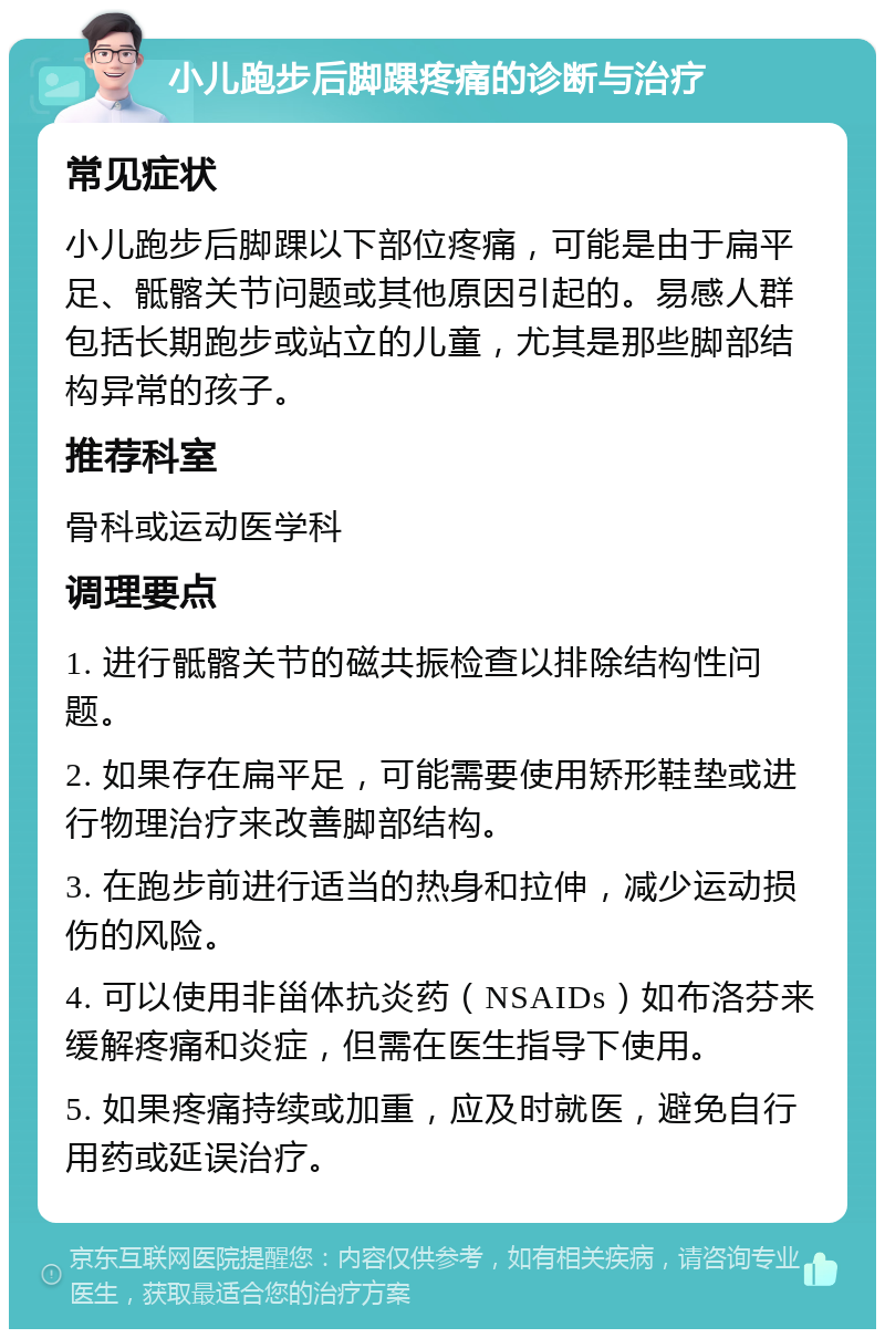 小儿跑步后脚踝疼痛的诊断与治疗 常见症状 小儿跑步后脚踝以下部位疼痛，可能是由于扁平足、骶髂关节问题或其他原因引起的。易感人群包括长期跑步或站立的儿童，尤其是那些脚部结构异常的孩子。 推荐科室 骨科或运动医学科 调理要点 1. 进行骶髂关节的磁共振检查以排除结构性问题。 2. 如果存在扁平足，可能需要使用矫形鞋垫或进行物理治疗来改善脚部结构。 3. 在跑步前进行适当的热身和拉伸，减少运动损伤的风险。 4. 可以使用非甾体抗炎药（NSAIDs）如布洛芬来缓解疼痛和炎症，但需在医生指导下使用。 5. 如果疼痛持续或加重，应及时就医，避免自行用药或延误治疗。