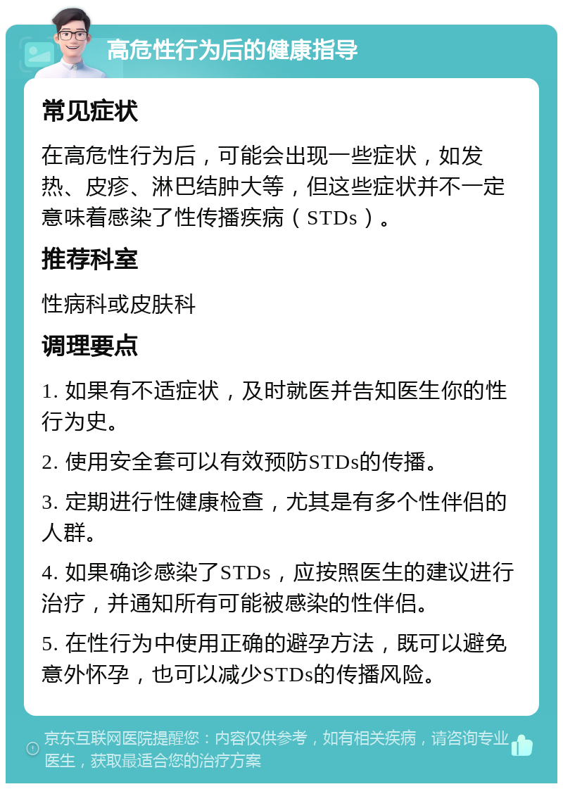 高危性行为后的健康指导 常见症状 在高危性行为后，可能会出现一些症状，如发热、皮疹、淋巴结肿大等，但这些症状并不一定意味着感染了性传播疾病（STDs）。 推荐科室 性病科或皮肤科 调理要点 1. 如果有不适症状，及时就医并告知医生你的性行为史。 2. 使用安全套可以有效预防STDs的传播。 3. 定期进行性健康检查，尤其是有多个性伴侣的人群。 4. 如果确诊感染了STDs，应按照医生的建议进行治疗，并通知所有可能被感染的性伴侣。 5. 在性行为中使用正确的避孕方法，既可以避免意外怀孕，也可以减少STDs的传播风险。