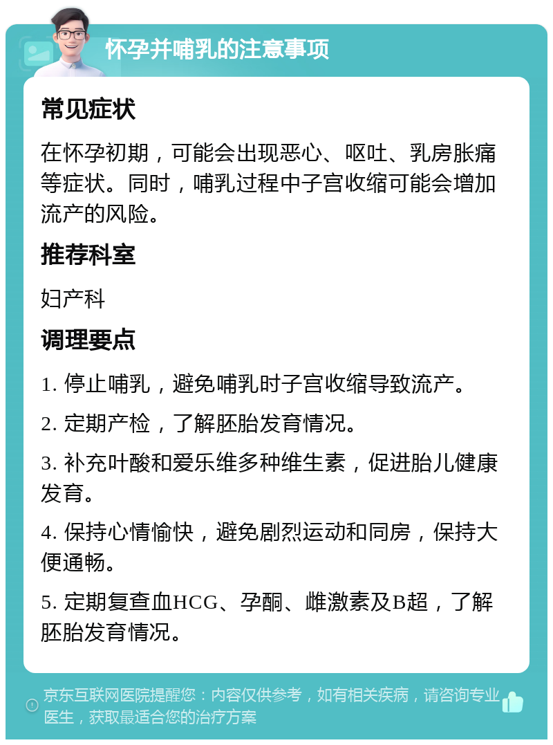 怀孕并哺乳的注意事项 常见症状 在怀孕初期，可能会出现恶心、呕吐、乳房胀痛等症状。同时，哺乳过程中子宫收缩可能会增加流产的风险。 推荐科室 妇产科 调理要点 1. 停止哺乳，避免哺乳时子宫收缩导致流产。 2. 定期产检，了解胚胎发育情况。 3. 补充叶酸和爱乐维多种维生素，促进胎儿健康发育。 4. 保持心情愉快，避免剧烈运动和同房，保持大便通畅。 5. 定期复查血HCG、孕酮、雌激素及B超，了解胚胎发育情况。