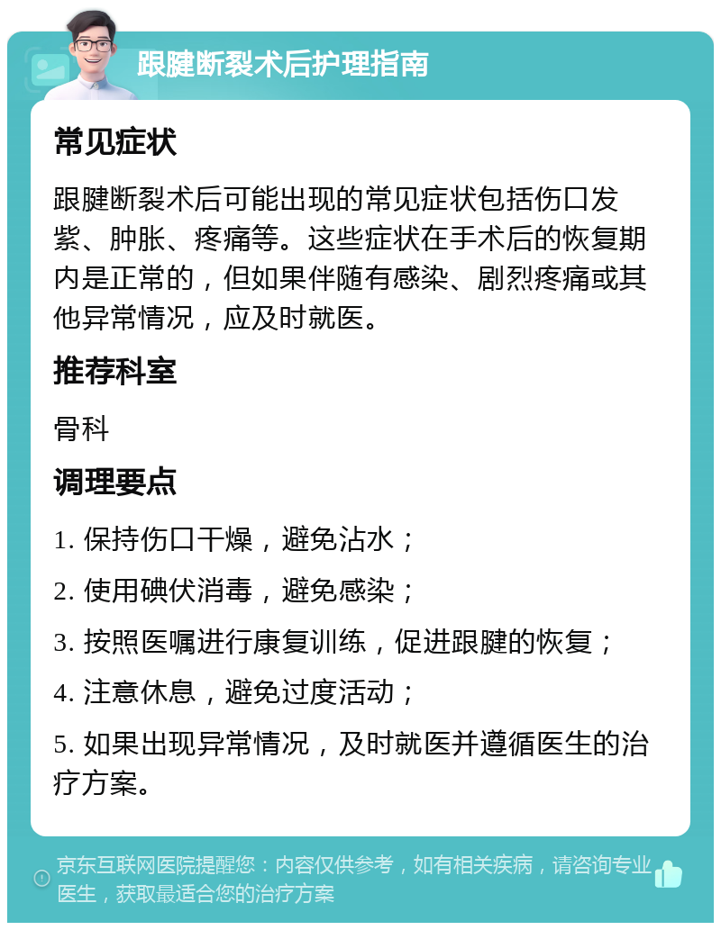 跟腱断裂术后护理指南 常见症状 跟腱断裂术后可能出现的常见症状包括伤口发紫、肿胀、疼痛等。这些症状在手术后的恢复期内是正常的，但如果伴随有感染、剧烈疼痛或其他异常情况，应及时就医。 推荐科室 骨科 调理要点 1. 保持伤口干燥，避免沾水； 2. 使用碘伏消毒，避免感染； 3. 按照医嘱进行康复训练，促进跟腱的恢复； 4. 注意休息，避免过度活动； 5. 如果出现异常情况，及时就医并遵循医生的治疗方案。