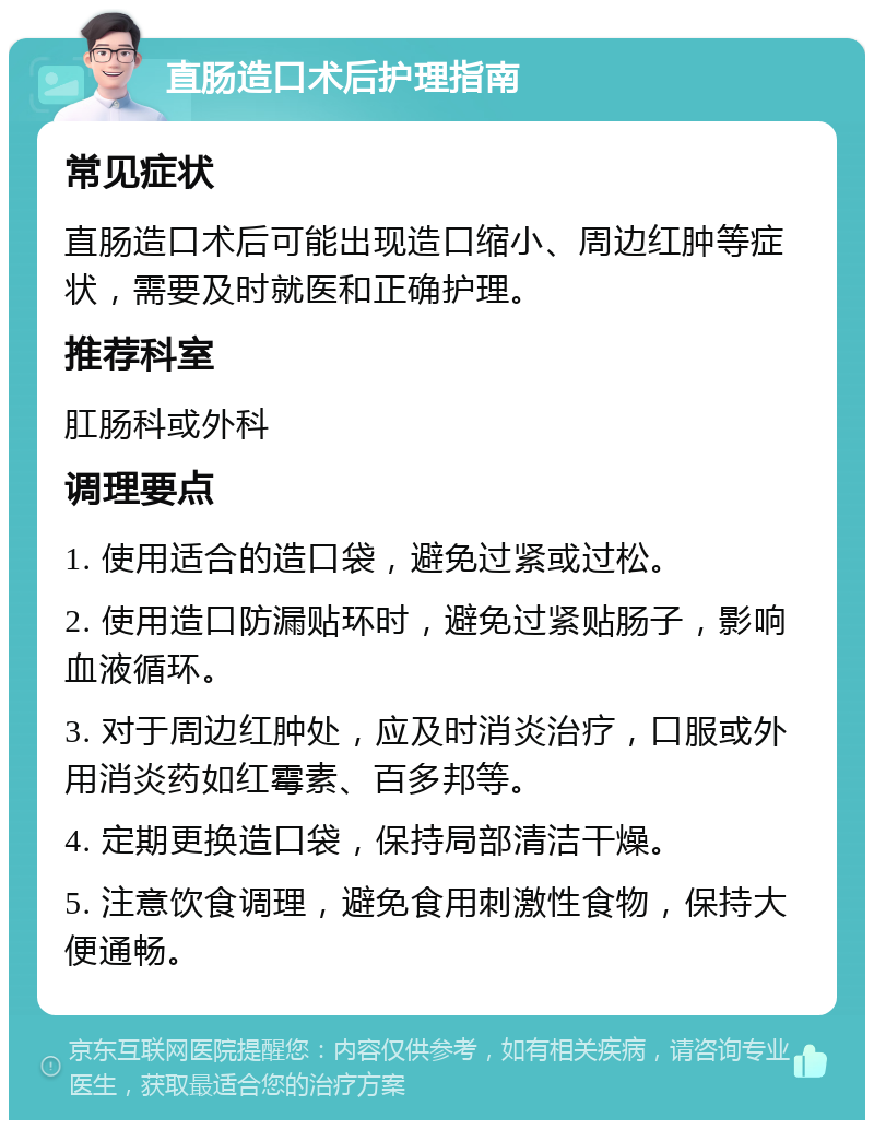 直肠造口术后护理指南 常见症状 直肠造口术后可能出现造口缩小、周边红肿等症状，需要及时就医和正确护理。 推荐科室 肛肠科或外科 调理要点 1. 使用适合的造口袋，避免过紧或过松。 2. 使用造口防漏贴环时，避免过紧贴肠子，影响血液循环。 3. 对于周边红肿处，应及时消炎治疗，口服或外用消炎药如红霉素、百多邦等。 4. 定期更换造口袋，保持局部清洁干燥。 5. 注意饮食调理，避免食用刺激性食物，保持大便通畅。