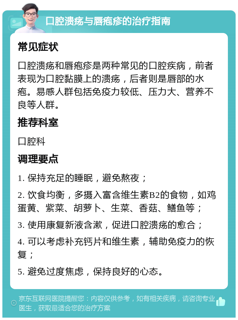 口腔溃疡与唇疱疹的治疗指南 常见症状 口腔溃疡和唇疱疹是两种常见的口腔疾病，前者表现为口腔黏膜上的溃疡，后者则是唇部的水疱。易感人群包括免疫力较低、压力大、营养不良等人群。 推荐科室 口腔科 调理要点 1. 保持充足的睡眠，避免熬夜； 2. 饮食均衡，多摄入富含维生素B2的食物，如鸡蛋黄、紫菜、胡萝卜、生菜、香菇、鳝鱼等； 3. 使用康复新液含漱，促进口腔溃疡的愈合； 4. 可以考虑补充钙片和维生素，辅助免疫力的恢复； 5. 避免过度焦虑，保持良好的心态。