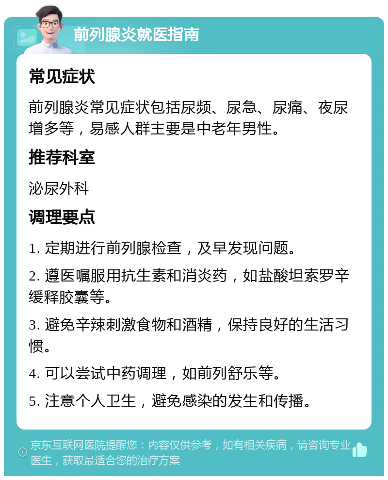 前列腺炎就医指南 常见症状 前列腺炎常见症状包括尿频、尿急、尿痛、夜尿增多等，易感人群主要是中老年男性。 推荐科室 泌尿外科 调理要点 1. 定期进行前列腺检查，及早发现问题。 2. 遵医嘱服用抗生素和消炎药，如盐酸坦索罗辛缓释胶囊等。 3. 避免辛辣刺激食物和酒精，保持良好的生活习惯。 4. 可以尝试中药调理，如前列舒乐等。 5. 注意个人卫生，避免感染的发生和传播。