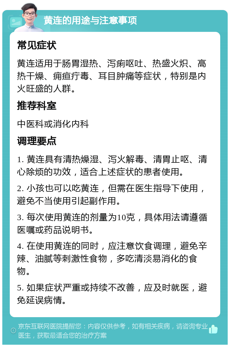 黄连的用途与注意事项 常见症状 黄连适用于肠胃湿热、泻痢呕吐、热盛火炽、高热干燥、痈疸疔毒、耳目肿痛等症状，特别是内火旺盛的人群。 推荐科室 中医科或消化内科 调理要点 1. 黄连具有清热燥湿、泻火解毒、清胃止呕、清心除烦的功效，适合上述症状的患者使用。 2. 小孩也可以吃黄连，但需在医生指导下使用，避免不当使用引起副作用。 3. 每次使用黄连的剂量为10克，具体用法请遵循医嘱或药品说明书。 4. 在使用黄连的同时，应注意饮食调理，避免辛辣、油腻等刺激性食物，多吃清淡易消化的食物。 5. 如果症状严重或持续不改善，应及时就医，避免延误病情。