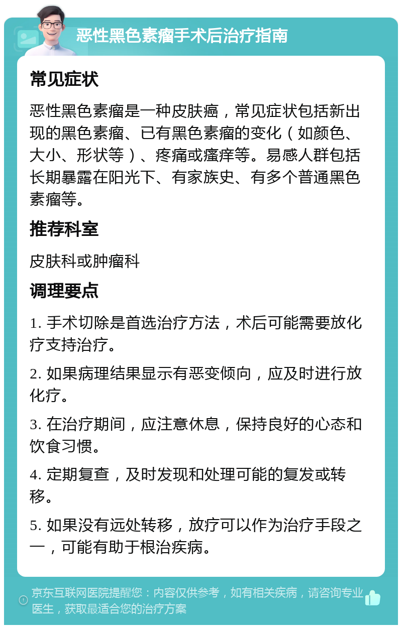 恶性黑色素瘤手术后治疗指南 常见症状 恶性黑色素瘤是一种皮肤癌，常见症状包括新出现的黑色素瘤、已有黑色素瘤的变化（如颜色、大小、形状等）、疼痛或瘙痒等。易感人群包括长期暴露在阳光下、有家族史、有多个普通黑色素瘤等。 推荐科室 皮肤科或肿瘤科 调理要点 1. 手术切除是首选治疗方法，术后可能需要放化疗支持治疗。 2. 如果病理结果显示有恶变倾向，应及时进行放化疗。 3. 在治疗期间，应注意休息，保持良好的心态和饮食习惯。 4. 定期复查，及时发现和处理可能的复发或转移。 5. 如果没有远处转移，放疗可以作为治疗手段之一，可能有助于根治疾病。