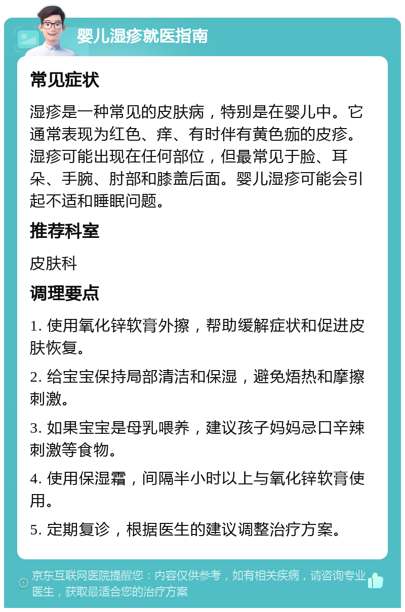 婴儿湿疹就医指南 常见症状 湿疹是一种常见的皮肤病，特别是在婴儿中。它通常表现为红色、痒、有时伴有黄色痂的皮疹。湿疹可能出现在任何部位，但最常见于脸、耳朵、手腕、肘部和膝盖后面。婴儿湿疹可能会引起不适和睡眠问题。 推荐科室 皮肤科 调理要点 1. 使用氧化锌软膏外擦，帮助缓解症状和促进皮肤恢复。 2. 给宝宝保持局部清洁和保湿，避免焐热和摩擦刺激。 3. 如果宝宝是母乳喂养，建议孩子妈妈忌口辛辣刺激等食物。 4. 使用保湿霜，间隔半小时以上与氧化锌软膏使用。 5. 定期复诊，根据医生的建议调整治疗方案。