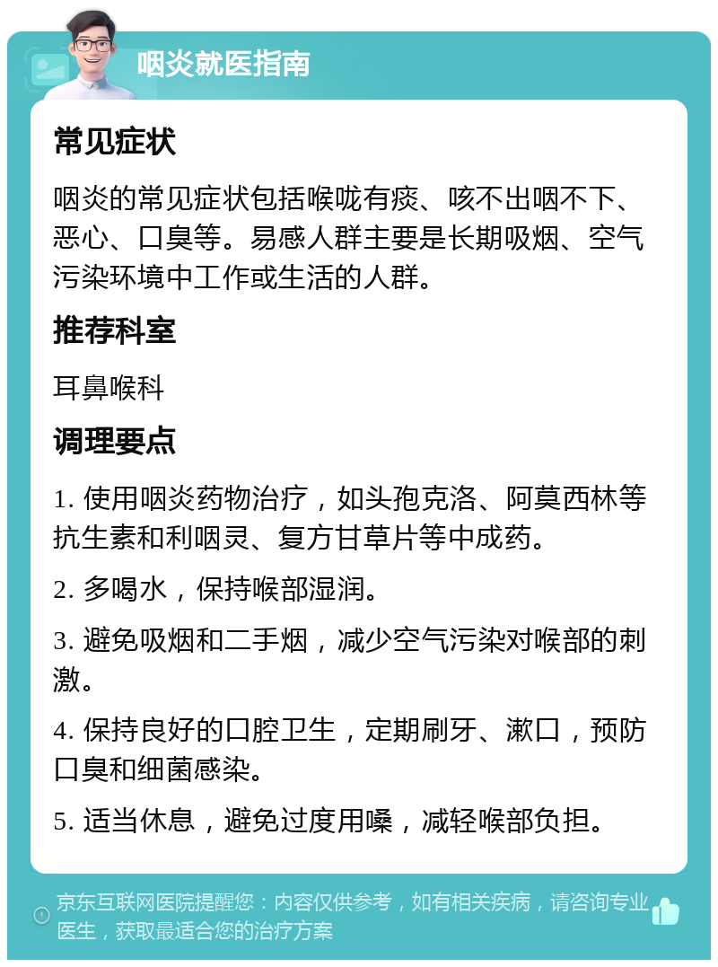 咽炎就医指南 常见症状 咽炎的常见症状包括喉咙有痰、咳不出咽不下、恶心、口臭等。易感人群主要是长期吸烟、空气污染环境中工作或生活的人群。 推荐科室 耳鼻喉科 调理要点 1. 使用咽炎药物治疗，如头孢克洛、阿莫西林等抗生素和利咽灵、复方甘草片等中成药。 2. 多喝水，保持喉部湿润。 3. 避免吸烟和二手烟，减少空气污染对喉部的刺激。 4. 保持良好的口腔卫生，定期刷牙、漱口，预防口臭和细菌感染。 5. 适当休息，避免过度用嗓，减轻喉部负担。