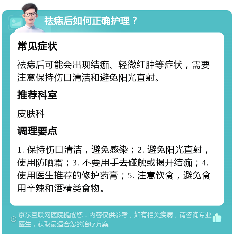 祛痣后如何正确护理？ 常见症状 祛痣后可能会出现结痂、轻微红肿等症状，需要注意保持伤口清洁和避免阳光直射。 推荐科室 皮肤科 调理要点 1. 保持伤口清洁，避免感染；2. 避免阳光直射，使用防晒霜；3. 不要用手去碰触或揭开结痂；4. 使用医生推荐的修护药膏；5. 注意饮食，避免食用辛辣和酒精类食物。