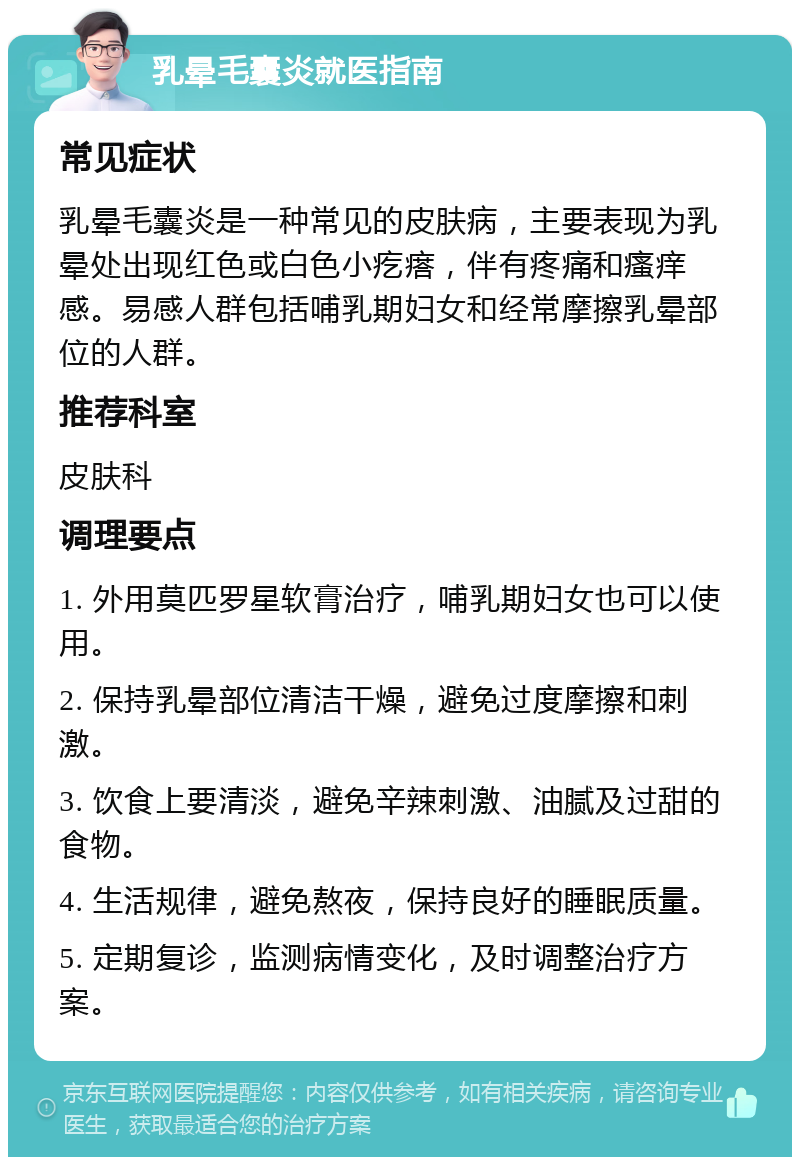 乳晕毛囊炎就医指南 常见症状 乳晕毛囊炎是一种常见的皮肤病，主要表现为乳晕处出现红色或白色小疙瘩，伴有疼痛和瘙痒感。易感人群包括哺乳期妇女和经常摩擦乳晕部位的人群。 推荐科室 皮肤科 调理要点 1. 外用莫匹罗星软膏治疗，哺乳期妇女也可以使用。 2. 保持乳晕部位清洁干燥，避免过度摩擦和刺激。 3. 饮食上要清淡，避免辛辣刺激、油腻及过甜的食物。 4. 生活规律，避免熬夜，保持良好的睡眠质量。 5. 定期复诊，监测病情变化，及时调整治疗方案。