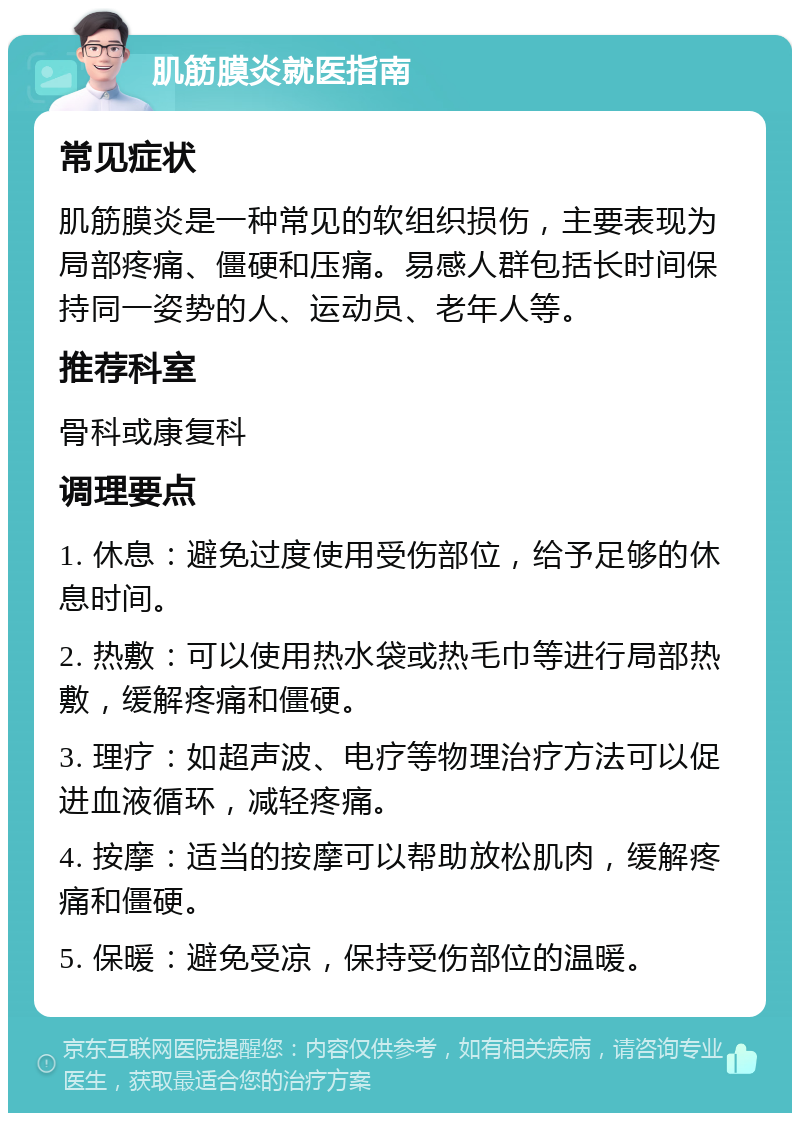 肌筋膜炎就医指南 常见症状 肌筋膜炎是一种常见的软组织损伤，主要表现为局部疼痛、僵硬和压痛。易感人群包括长时间保持同一姿势的人、运动员、老年人等。 推荐科室 骨科或康复科 调理要点 1. 休息：避免过度使用受伤部位，给予足够的休息时间。 2. 热敷：可以使用热水袋或热毛巾等进行局部热敷，缓解疼痛和僵硬。 3. 理疗：如超声波、电疗等物理治疗方法可以促进血液循环，减轻疼痛。 4. 按摩：适当的按摩可以帮助放松肌肉，缓解疼痛和僵硬。 5. 保暖：避免受凉，保持受伤部位的温暖。