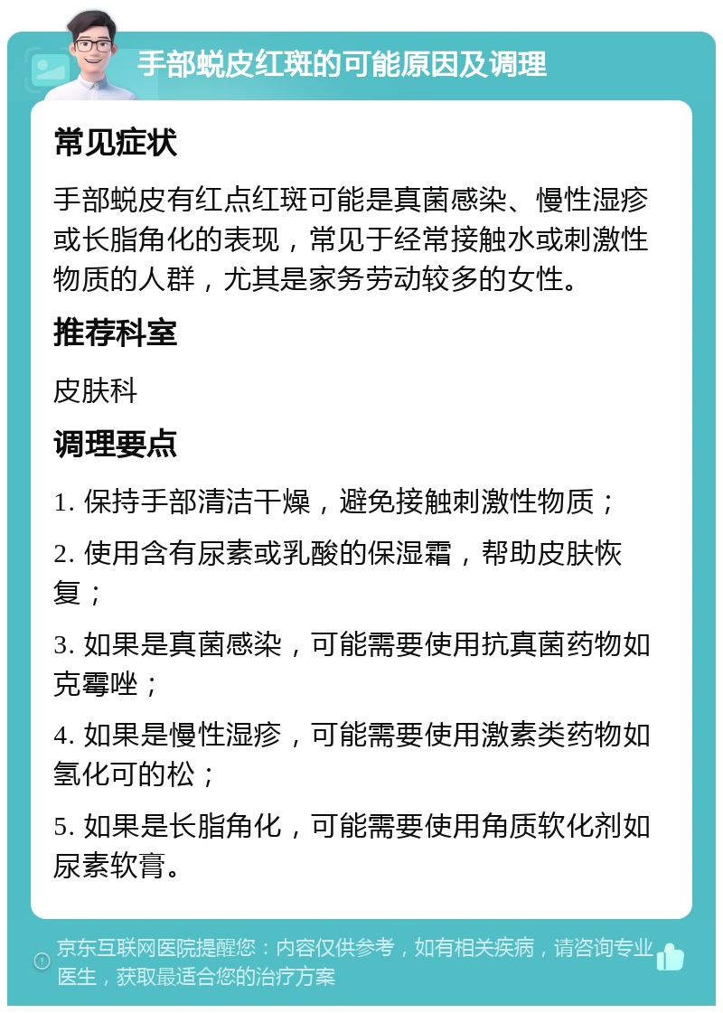 手部蜕皮红斑的可能原因及调理 常见症状 手部蜕皮有红点红斑可能是真菌感染、慢性湿疹或长脂角化的表现，常见于经常接触水或刺激性物质的人群，尤其是家务劳动较多的女性。 推荐科室 皮肤科 调理要点 1. 保持手部清洁干燥，避免接触刺激性物质； 2. 使用含有尿素或乳酸的保湿霜，帮助皮肤恢复； 3. 如果是真菌感染，可能需要使用抗真菌药物如克霉唑； 4. 如果是慢性湿疹，可能需要使用激素类药物如氢化可的松； 5. 如果是长脂角化，可能需要使用角质软化剂如尿素软膏。