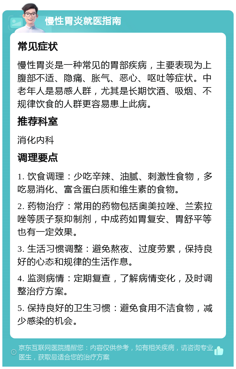 慢性胃炎就医指南 常见症状 慢性胃炎是一种常见的胃部疾病，主要表现为上腹部不适、隐痛、胀气、恶心、呕吐等症状。中老年人是易感人群，尤其是长期饮酒、吸烟、不规律饮食的人群更容易患上此病。 推荐科室 消化内科 调理要点 1. 饮食调理：少吃辛辣、油腻、刺激性食物，多吃易消化、富含蛋白质和维生素的食物。 2. 药物治疗：常用的药物包括奥美拉唑、兰索拉唑等质子泵抑制剂，中成药如胃复安、胃舒平等也有一定效果。 3. 生活习惯调整：避免熬夜、过度劳累，保持良好的心态和规律的生活作息。 4. 监测病情：定期复查，了解病情变化，及时调整治疗方案。 5. 保持良好的卫生习惯：避免食用不洁食物，减少感染的机会。