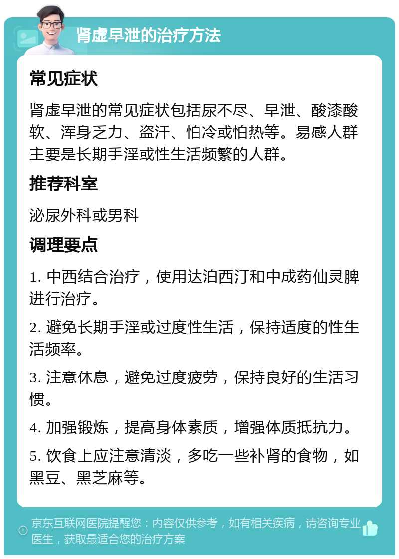 肾虚早泄的治疗方法 常见症状 肾虚早泄的常见症状包括尿不尽、早泄、酸漆酸软、浑身乏力、盗汗、怕冷或怕热等。易感人群主要是长期手淫或性生活频繁的人群。 推荐科室 泌尿外科或男科 调理要点 1. 中西结合治疗，使用达泊西汀和中成药仙灵脾进行治疗。 2. 避免长期手淫或过度性生活，保持适度的性生活频率。 3. 注意休息，避免过度疲劳，保持良好的生活习惯。 4. 加强锻炼，提高身体素质，增强体质抵抗力。 5. 饮食上应注意清淡，多吃一些补肾的食物，如黑豆、黑芝麻等。