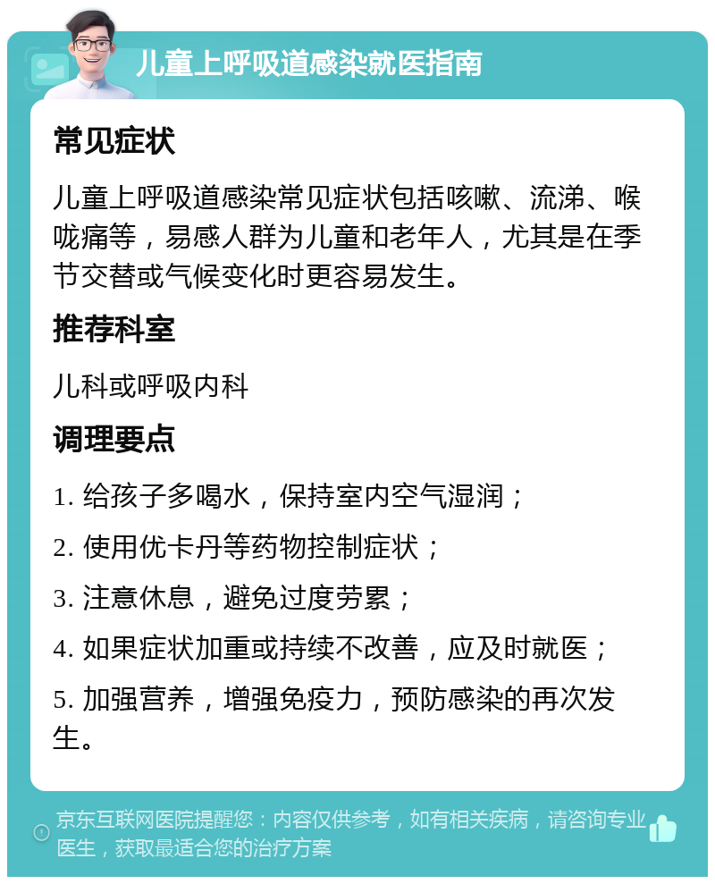 儿童上呼吸道感染就医指南 常见症状 儿童上呼吸道感染常见症状包括咳嗽、流涕、喉咙痛等，易感人群为儿童和老年人，尤其是在季节交替或气候变化时更容易发生。 推荐科室 儿科或呼吸内科 调理要点 1. 给孩子多喝水，保持室内空气湿润； 2. 使用优卡丹等药物控制症状； 3. 注意休息，避免过度劳累； 4. 如果症状加重或持续不改善，应及时就医； 5. 加强营养，增强免疫力，预防感染的再次发生。